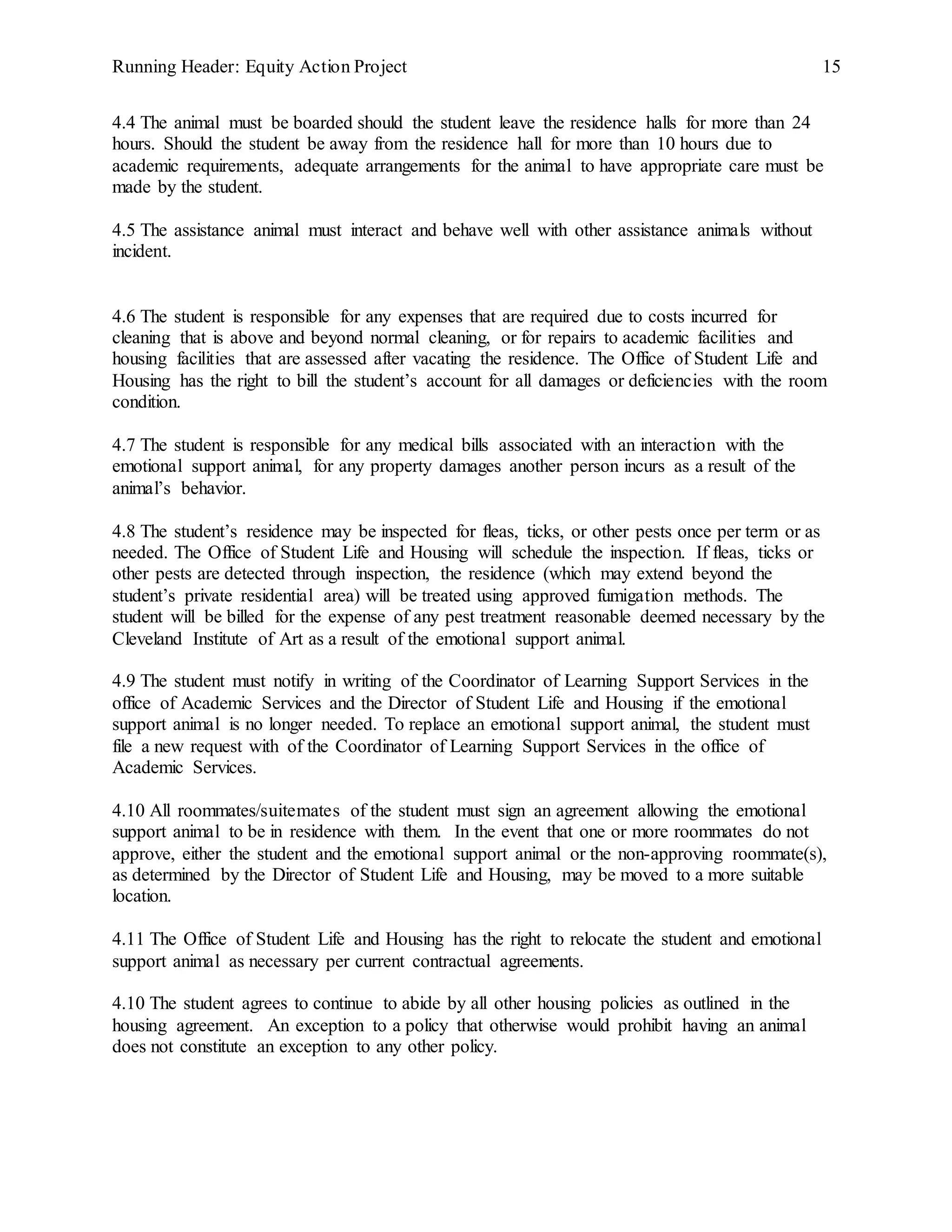 Running Header: Equity Action Project 15
4.4 The animal must be boarded should the student leave the residence halls for more than 24
hours. Should the student be away from the residence hall for more than 10 hours due to
academic requirements, adequate arrangements for the animal to have appropriate care must be
made by the student.
4.5 The assistance animal must interact and behave well with other assistance animals without
incident.
4.6 The student is responsible for any expenses that are required due to costs incurred for
cleaning that is above and beyond normal cleaning, or for repairs to academic facilities and
housing facilities that are assessed after vacating the residence. The Office of Student Life and
Housing has the right to bill the student’s account for all damages or deficiencies with the room
condition.
4.7 The student is responsible for any medical bills associated with an interaction with the
emotional support animal, for any property damages another person incurs as a result of the
animal’s behavior.
4.8 The student’s residence may be inspected for fleas, ticks, or other pests once per term or as
needed. The Office of Student Life and Housing will schedule the inspection. If fleas, ticks or
other pests are detected through inspection, the residence (which may extend beyond the
student’s private residential area) will be treated using approved fumigation methods. The
student will be billed for the expense of any pest treatment reasonable deemed necessary by the
Cleveland Institute of Art as a result of the emotional support animal.
4.9 The student must notify in writing of the Coordinator of Learning Support Services in the
office of Academic Services and the Director of Student Life and Housing if the emotional
support animal is no longer needed. To replace an emotional support animal, the student must
file a new request with of the Coordinator of Learning Support Services in the office of
Academic Services.
4.10 All roommates/suitemates of the student must sign an agreement allowing the emotional
support animal to be in residence with them. In the event that one or more roommates do not
approve, either the student and the emotional support animal or the non-approving roommate(s),
as determined by the Director of Student Life and Housing, may be moved to a more suitable
location.
4.11 The Office of Student Life and Housing has the right to relocate the student and emotional
support animal as necessary per current contractual agreements.
4.10 The student agrees to continue to abide by all other housing policies as outlined in the
housing agreement. An exception to a policy that otherwise would prohibit having an animal
does not constitute an exception to any other policy.
 