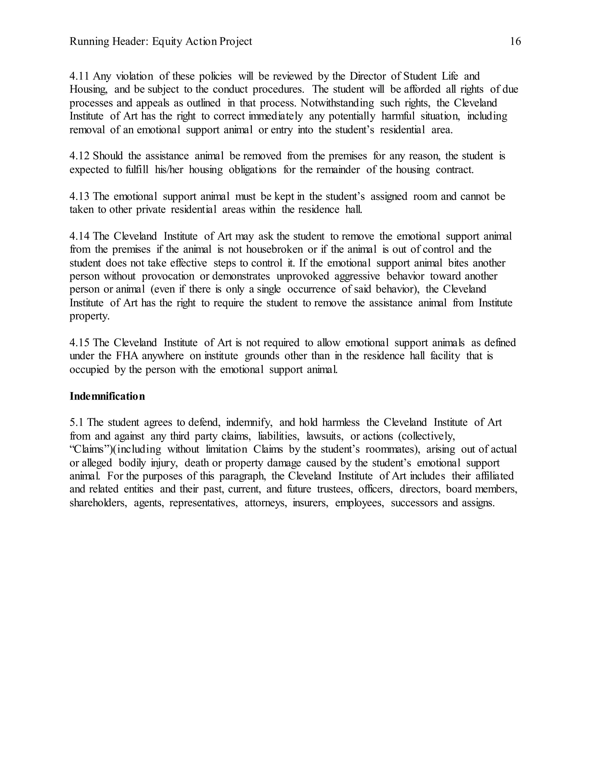Running Header: Equity Action Project 16
4.11 Any violation of these policies will be reviewed by the Director of Student Life and
Housing, and be subject to the conduct procedures. The student will be afforded all rights of due
processes and appeals as outlined in that process. Notwithstanding such rights, the Cleveland
Institute of Art has the right to correct immediately any potentially harmful situation, including
removal of an emotional support animal or entry into the student’s residential area.
4.12 Should the assistance animal be removed from the premises for any reason, the student is
expected to fulfill his/her housing obligations for the remainder of the housing contract.
4.13 The emotional support animal must be kept in the student’s assigned room and cannot be
taken to other private residential areas within the residence hall.
4.14 The Cleveland Institute of Art may ask the student to remove the emotional support animal
from the premises if the animal is not housebroken or if the animal is out of control and the
student does not take effective steps to control it. If the emotional support animal bites another
person without provocation or demonstrates unprovoked aggressive behavior toward another
person or animal (even if there is only a single occurrence of said behavior), the Cleveland
Institute of Art has the right to require the student to remove the assistance animal from Institute
property.
4.15 The Cleveland Institute of Art is not required to allow emotional support animals as defined
under the FHA anywhere on institute grounds other than in the residence hall facility that is
occupied by the person with the emotional support animal.
Indemnification
5.1 The student agrees to defend, indemnify, and hold harmless the Cleveland Institute of Art
from and against any third party claims, liabilities, lawsuits, or actions (collectively,
“Claims”)(including without limitation Claims by the student’s roommates), arising out of actual
or alleged bodily injury, death or property damage caused by the student’s emotional support
animal. For the purposes of this paragraph, the Cleveland Institute of Art includes their affiliated
and related entities and their past, current, and future trustees, officers, directors, board members,
shareholders, agents, representatives, attorneys, insurers, employees, successors and assigns.
 