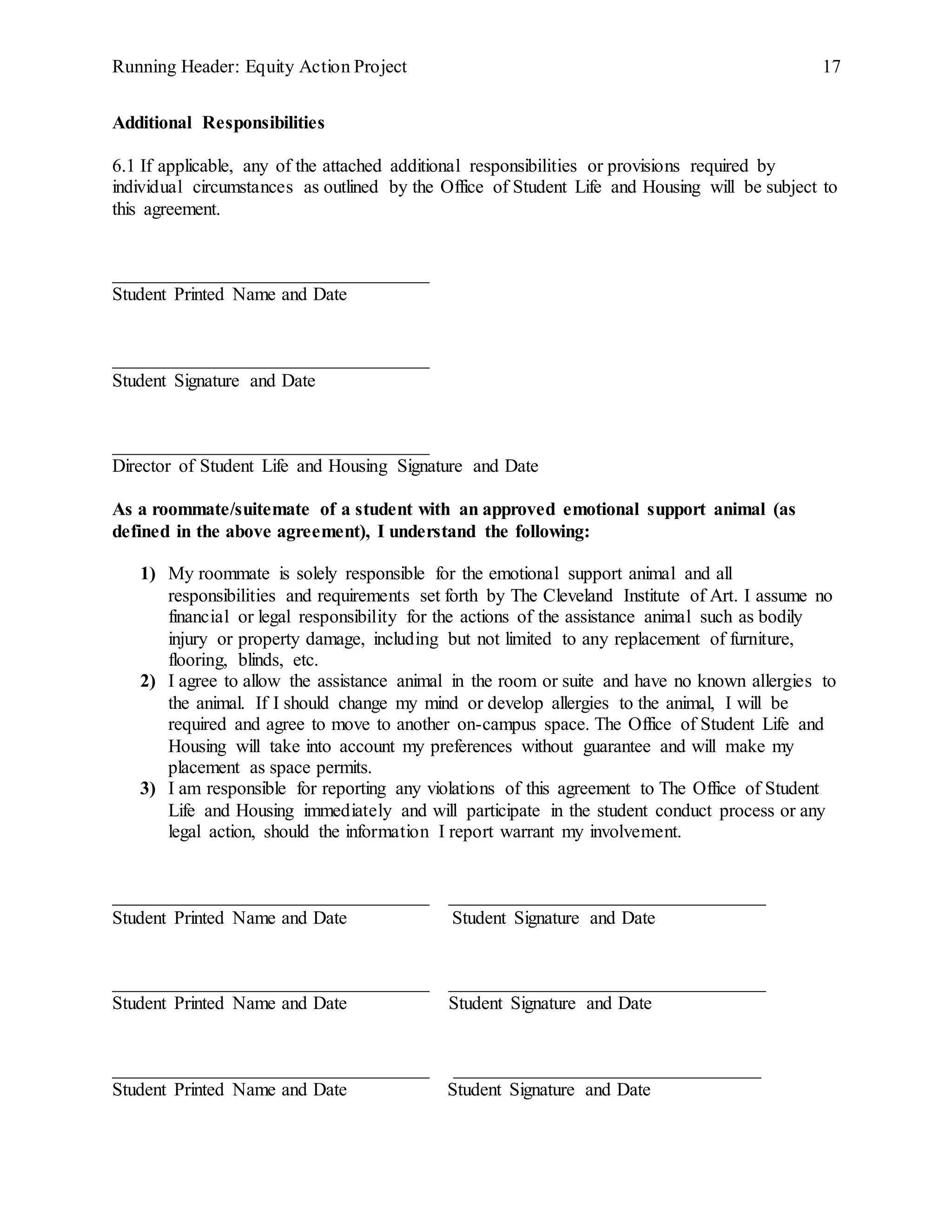 Running Header: Equity Action Project 17
Additional Responsibilities
6.1 If applicable, any of the attached additional responsibilities or provisions required by
individual circumstances as outlined by the Office of Student Life and Housing will be subject to
this agreement.
__________________________________
Student Printed Name and Date
__________________________________
Student Signature and Date
__________________________________
Director of Student Life and Housing Signature and Date
As a roommate/suitemate of a student with an approved emotional support animal (as
defined in the above agreement), I understand the following:
1) My roommate is solely responsible for the emotional support animal and all
responsibilities and requirements set forth by The Cleveland Institute of Art. I assume no
financial or legal responsibility for the actions of the assistance animal such as bodily
injury or property damage, including but not limited to any replacement of furniture,
flooring, blinds, etc.
2) I agree to allow the assistance animal in the room or suite and have no known allergies to
the animal. If I should change my mind or develop allergies to the animal, I will be
required and agree to move to another on-campus space. The Office of Student Life and
Housing will take into account my preferences without guarantee and will make my
placement as space permits.
3) I am responsible for reporting any violations of this agreement to The Office of Student
Life and Housing immediately and will participate in the student conduct process or any
legal action, should the information I report warrant my involvement.
__________________________________ __________________________________
Student Printed Name and Date Student Signature and Date
__________________________________ __________________________________
Student Printed Name and Date Student Signature and Date
__________________________________ _________________________________
Student Printed Name and Date Student Signature and Date
 