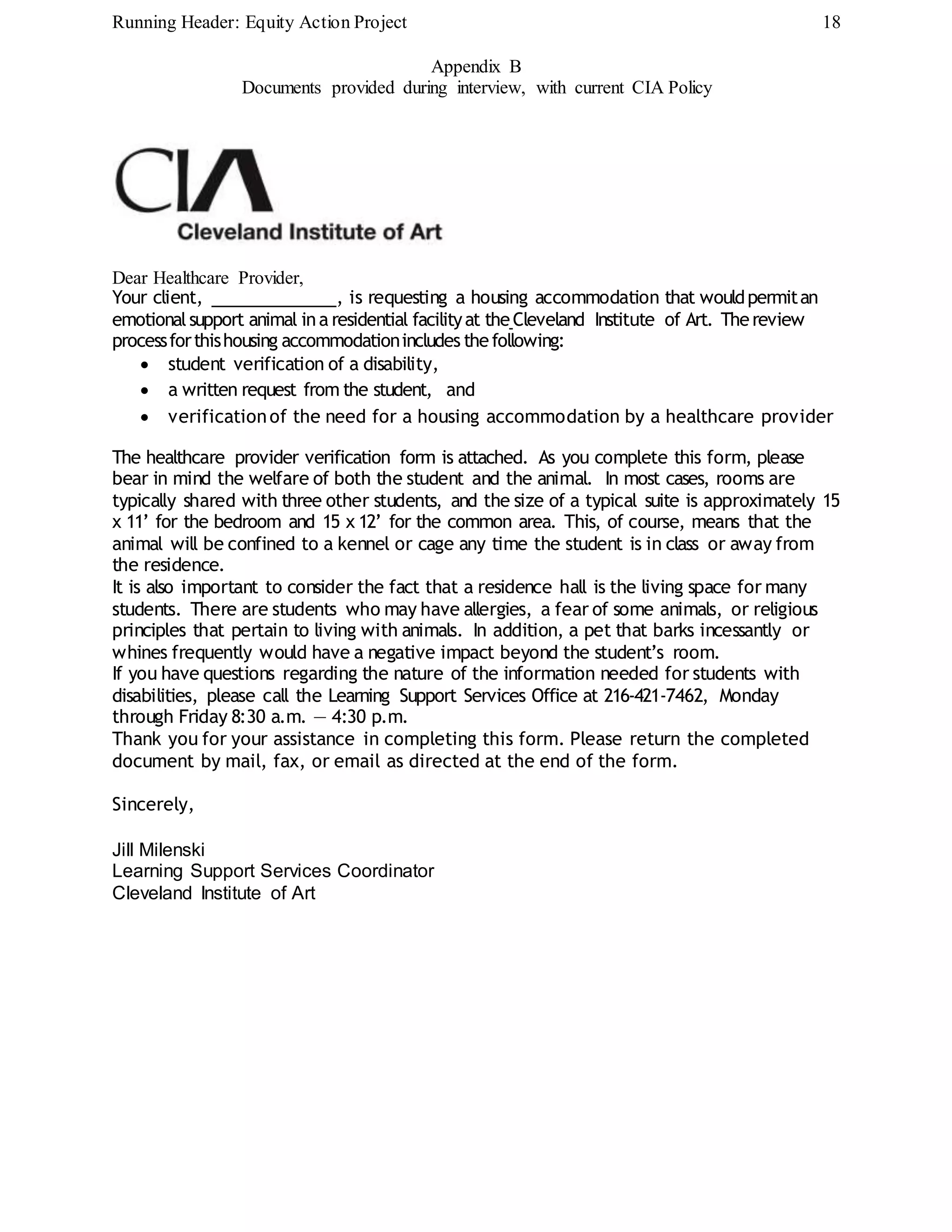 Running Header: Equity Action Project 18
Appendix B
Documents provided during interview, with current CIA Policy
Dear Healthcare Provider,
Your client, , is requesting a housing accommodation that wouldpermitan
emotionalsupport animal ina residential facilityat theCleveland Institute of Art. Thereview
processforthishousing accommodationincludes thefollowing:
 student verification of a disability,
 a written request from the student, and
 verificationof the need for a housing accommodation by a healthcare provider
The healthcare provider verification form is attached. As you complete this form, please
bear in mind the welfare of both the student and the animal. In most cases, rooms are
typically shared with three other students, and the size of a typical suite is approximately 15
x 11’ for the bedroom and 15 x 12’ for the common area. This, of course, means that the
animal will be confined to a kennel or cage any time the student is in class or away from
the residence.
It is also important to consider the fact that a residence hall is the living space for many
students. There are students who may have allergies, a fear of some animals, or religious
principles that pertain to living with animals. In addition, a pet that barks incessantly or
whines frequently would have a negative impact beyond the student’s room.
If you have questions regarding the nature of the information needed for students with
disabilities, please call the Learning Support Services Office at 216-421-7462, Monday
through Friday 8:30 a.m. — 4:30 p.m.
Thank you for your assistance in completing this form. Please return the completed
document by mail, fax, or email as directed at the end of the form.
Sincerely,
Jill Milenski
Learning Support Services Coordinator
Cleveland Institute of Art
 