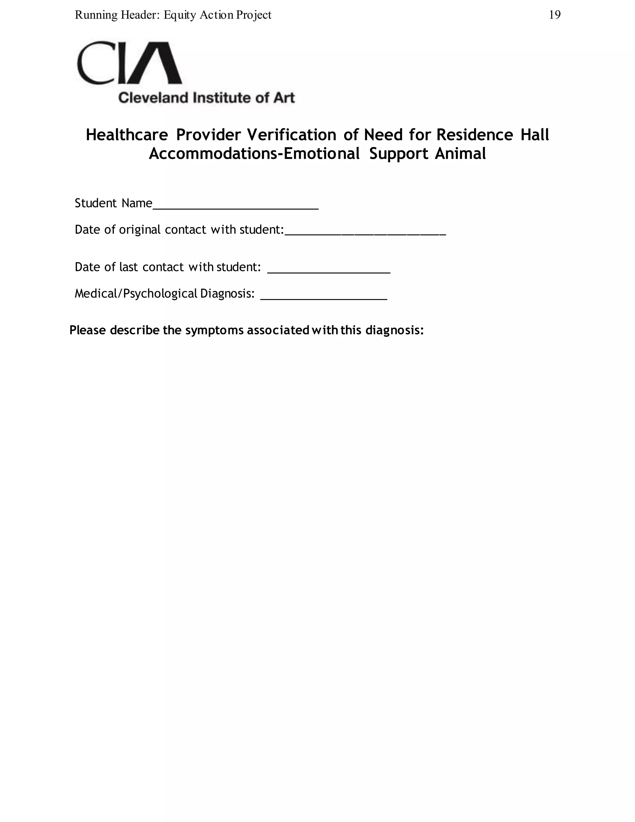 Running Header: Equity Action Project 19
Healthcare Provider Verification of Need for Residence Hall
Accommodations-Emotional Support Animal
Student Name
Date of original contact with student:_________________________
Date of last contact with student:
Medical/Psychological Diagnosis:
Please describe the symptoms associated with this diagnosis:
 