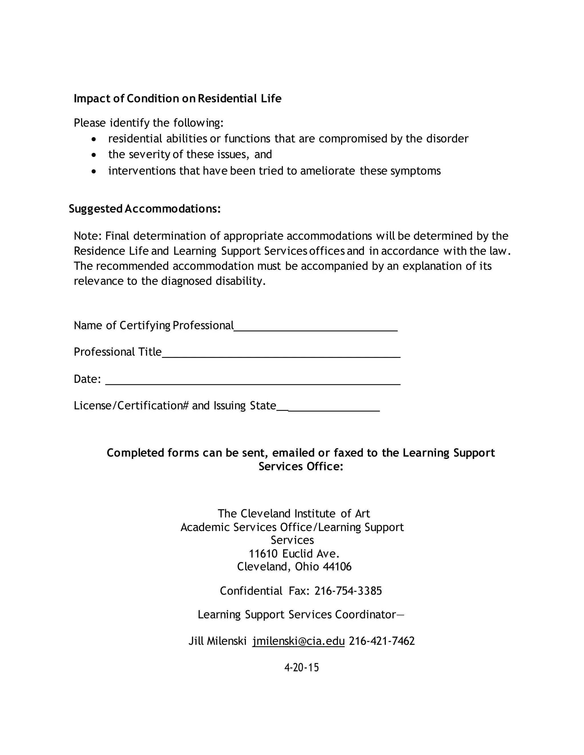 Impact of Condition on Residential Life
Please identify the following:
 residential abilities or functions that are compromised by the disorder
 the severity of these issues, and
 interventions that have been tried to ameliorate these symptoms
Suggested Accommodations:
Note: Final determination of appropriate accommodations will be determined by the
Residence Life and Learning Support Services offices and in accordance with the law.
The recommended accommodation must be accompanied by an explanation of its
relevance to the diagnosed disability.
Name of Certifying Professional
Professional Title
Date:
License/Certification# and Issuing State__
Completed forms can be sent, emailed or faxed to the Learning Support
Services Office:
The Cleveland Institute of Art
Academic Services Office/Learning Support
Services
11610 Euclid Ave.
Cleveland, Ohio 44106
Confidential Fax: 216-754-3385
Learning Support Services Coordinator—
Jill Milenski jmilenski@cia.edu 216-421-7462
4-20-15
 
