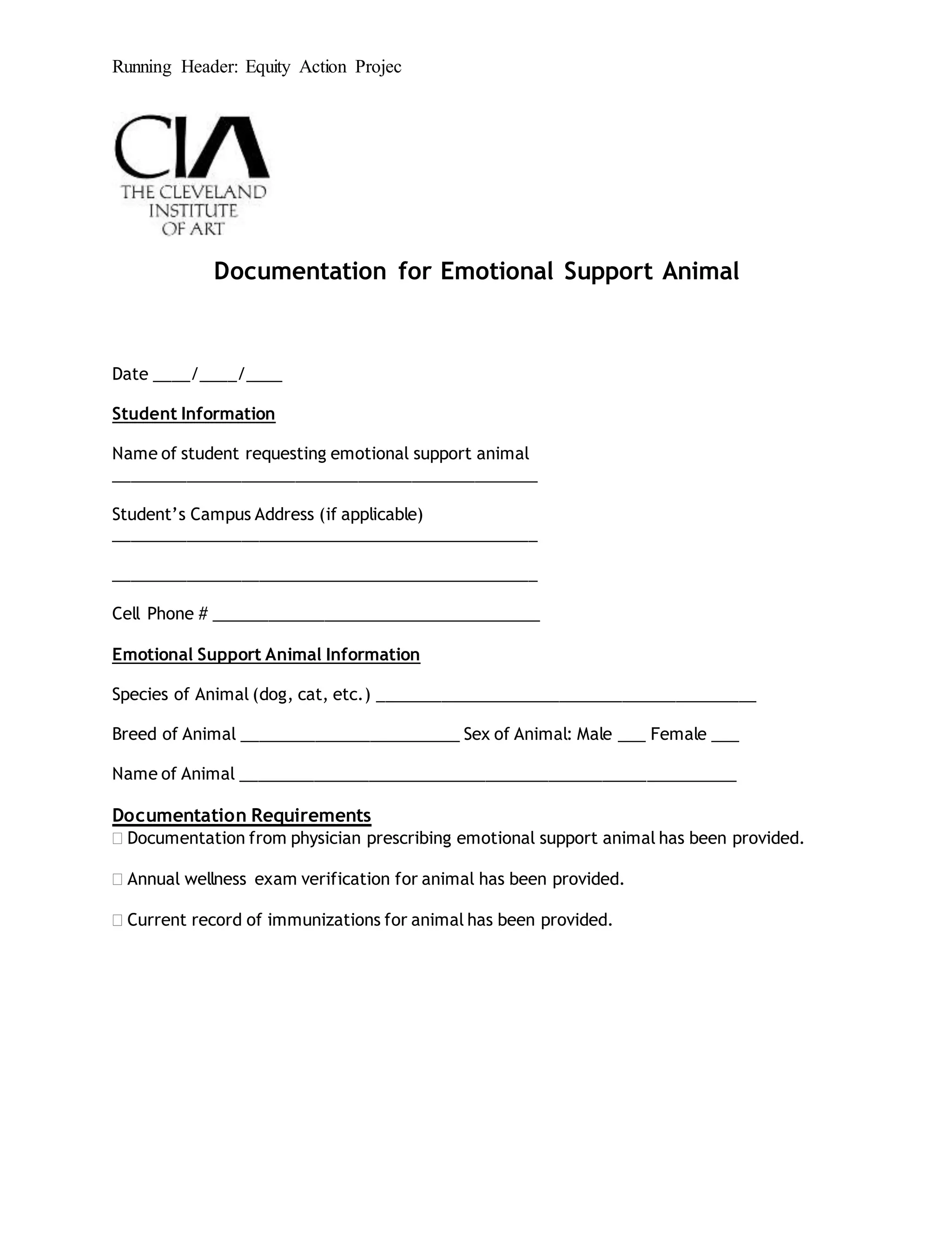 Running Header: Equity Action Projec
Documentation for Emotional Support Animal
Date ____/____/____
Student Information
Name of student requesting emotional support animal
_______________________________________________
Student’s Campus Address (if applicable)
_______________________________________________
_______________________________________________
Cell Phone # ____________________________________
Emotional Support Animal Information
Species of Animal (dog, cat, etc.) __________________________________________
Breed of Animal ________________________ Sex of Animal: Male ___ Female ___
Name of Animal _______________________________________________________
Documentation Requirements
 Documentation from physician prescribing emotional support animal has been provided.
 Annual wellness exam verification for animal has been provided.
 Current record of immunizations for animal has been provided.
 