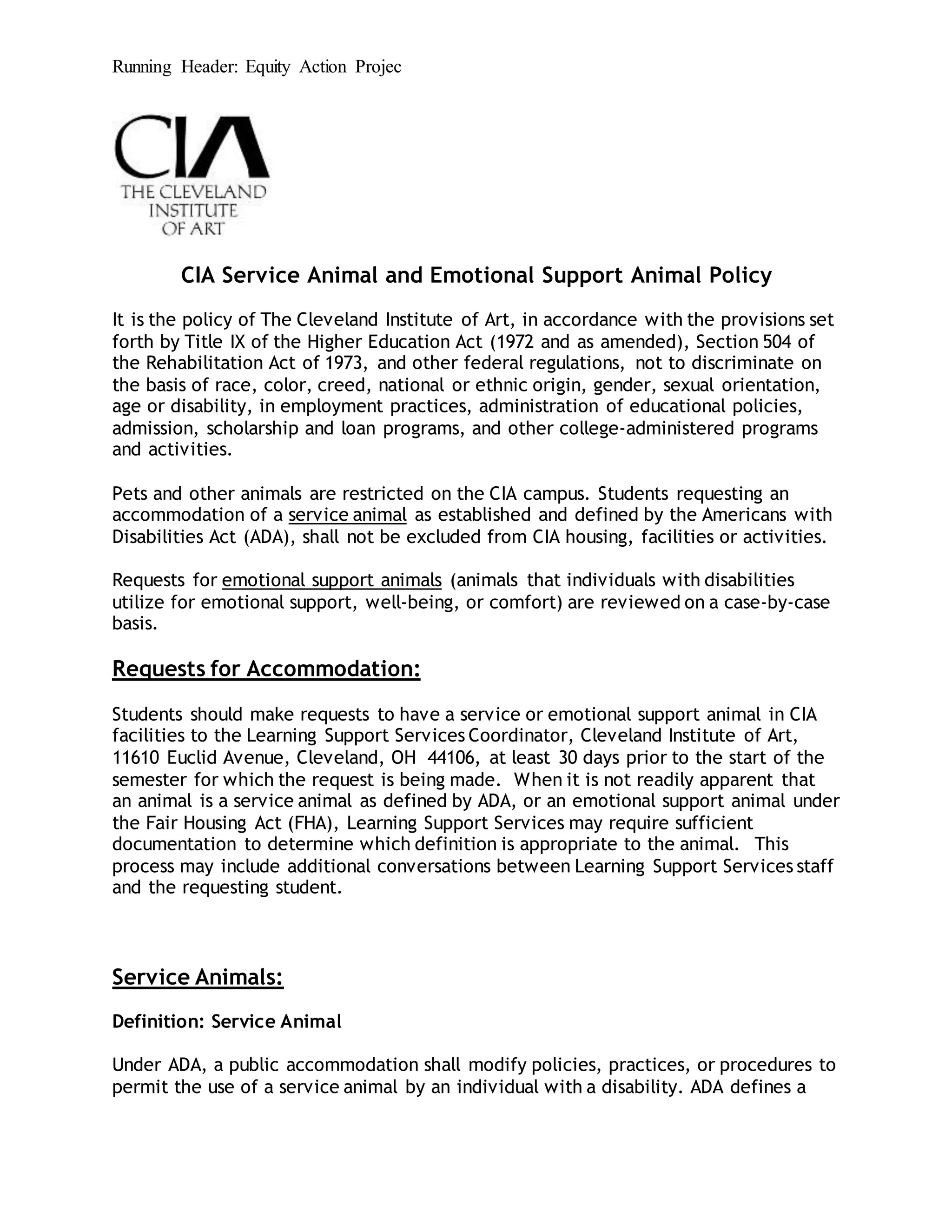 Running Header: Equity Action Projec
CIA Service Animal and Emotional Support Animal Policy
It is the policy of The Cleveland Institute of Art, in accordance with the provisions set
forth by Title IX of the Higher Education Act (1972 and as amended), Section 504 of
the Rehabilitation Act of 1973, and other federal regulations, not to discriminate on
the basis of race, color, creed, national or ethnic origin, gender, sexual orientation,
age or disability, in employment practices, administration of educational policies,
admission, scholarship and loan programs, and other college-administered programs
and activities.
Pets and other animals are restricted on the CIA campus. Students requesting an
accommodation of a service animal as established and defined by the Americans with
Disabilities Act (ADA), shall not be excluded from CIA housing, facilities or activities.
Requests for emotional support animals (animals that individuals with disabilities
utilize for emotional support, well-being, or comfort) are reviewed on a case-by-case
basis.
Requests for Accommodation:
Students should make requests to have a service or emotional support animal in CIA
facilities to the Learning Support Services Coordinator, Cleveland Institute of Art,
11610 Euclid Avenue, Cleveland, OH 44106, at least 30 days prior to the start of the
semester for which the request is being made. When it is not readily apparent that
an animal is a service animal as defined by ADA, or an emotional support animal under
the Fair Housing Act (FHA), Learning Support Services may require sufficient
documentation to determine which definition is appropriate to the animal. This
process may include additional conversations between Learning Support Services staff
and the requesting student.
Service Animals:
Definition: Service Animal
Under ADA, a public accommodation shall modify policies, practices, or procedures to
permit the use of a service animal by an individual with a disability. ADA defines a
 