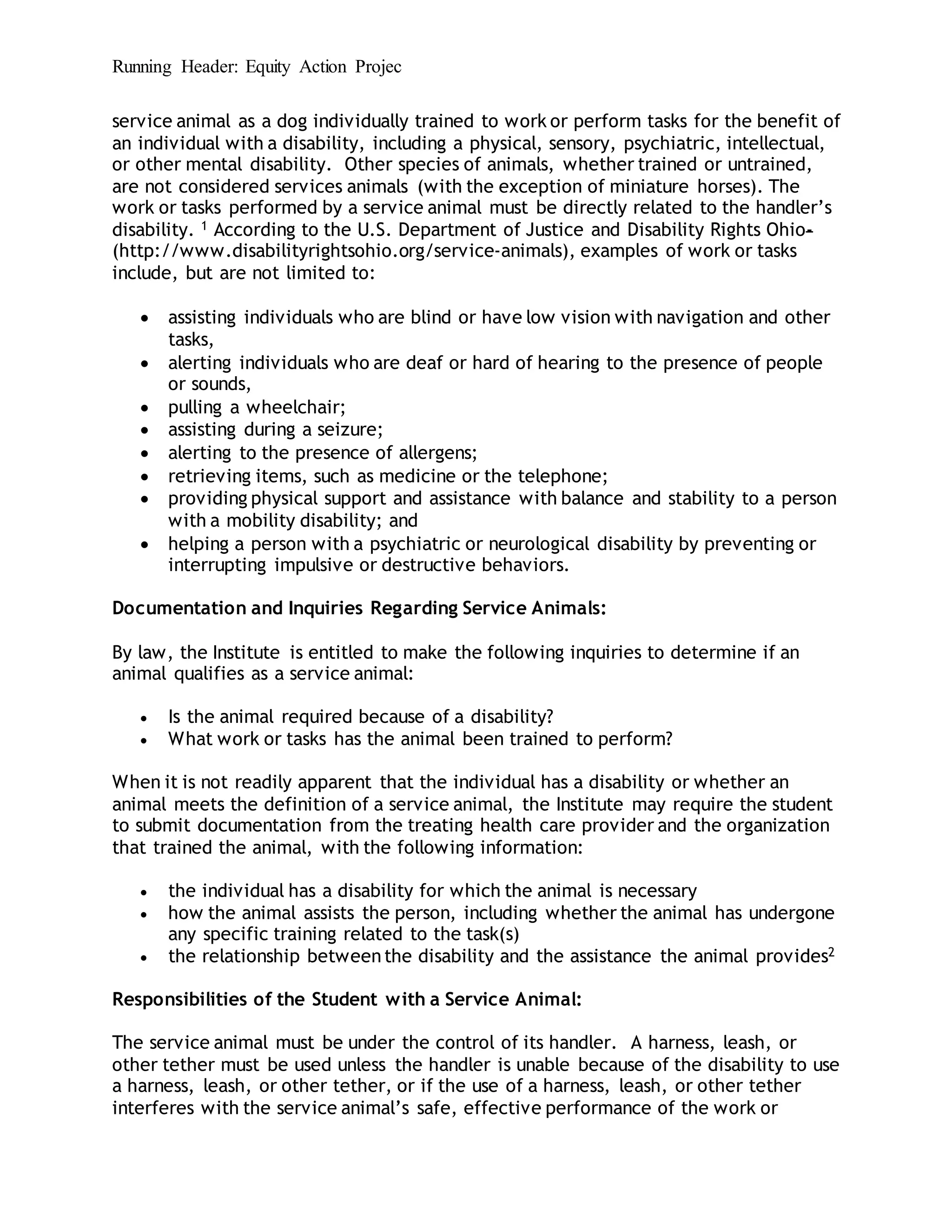 Running Header: Equity Action Projec
service animal as a dog individually trained to work or perform tasks for the benefit of
an individual with a disability, including a physical, sensory, psychiatric, intellectual,
or other mental disability. Other species of animals, whether trained or untrained,
are not considered services animals (with the exception of miniature horses). The
work or tasks performed by a service animal must be directly related to the handler’s
disability. 1 According to the U.S. Department of Justice and Disability Rights Ohio-
(http://www.disabilityrightsohio.org/service-animals), examples of work or tasks
include, but are not limited to:
 assisting individuals who are blind or have low vision with navigation and other
tasks,
 alerting individuals who are deaf or hard of hearing to the presence of people
or sounds,
 pulling a wheelchair;
 assisting during a seizure;
 alerting to the presence of allergens;
 retrieving items, such as medicine or the telephone;
 providing physical support and assistance with balance and stability to a person
with a mobility disability; and
 helping a person with a psychiatric or neurological disability by preventing or
interrupting impulsive or destructive behaviors.
Documentation and Inquiries Regarding Service Animals:
By law, the Institute is entitled to make the following inquiries to determine if an
animal qualifies as a service animal:
 Is the animal required because of a disability?
 What work or tasks has the animal been trained to perform?
When it is not readily apparent that the individual has a disability or whether an
animal meets the definition of a service animal, the Institute may require the student
to submit documentation from the treating health care provider and the organization
that trained the animal, with the following information:
 the individual has a disability for which the animal is necessary
 how the animal assists the person, including whether the animal has undergone
any specific training related to the task(s)
 the relationship betweenthe disability and the assistance the animal provides2
Responsibilities of the Student with a Service Animal:
The service animal must be under the control of its handler. A harness, leash, or
other tether must be used unless the handler is unable because of the disability to use
a harness, leash, or other tether, or if the use of a harness, leash, or other tether
interferes with the service animal’s safe, effective performance of the work or
 