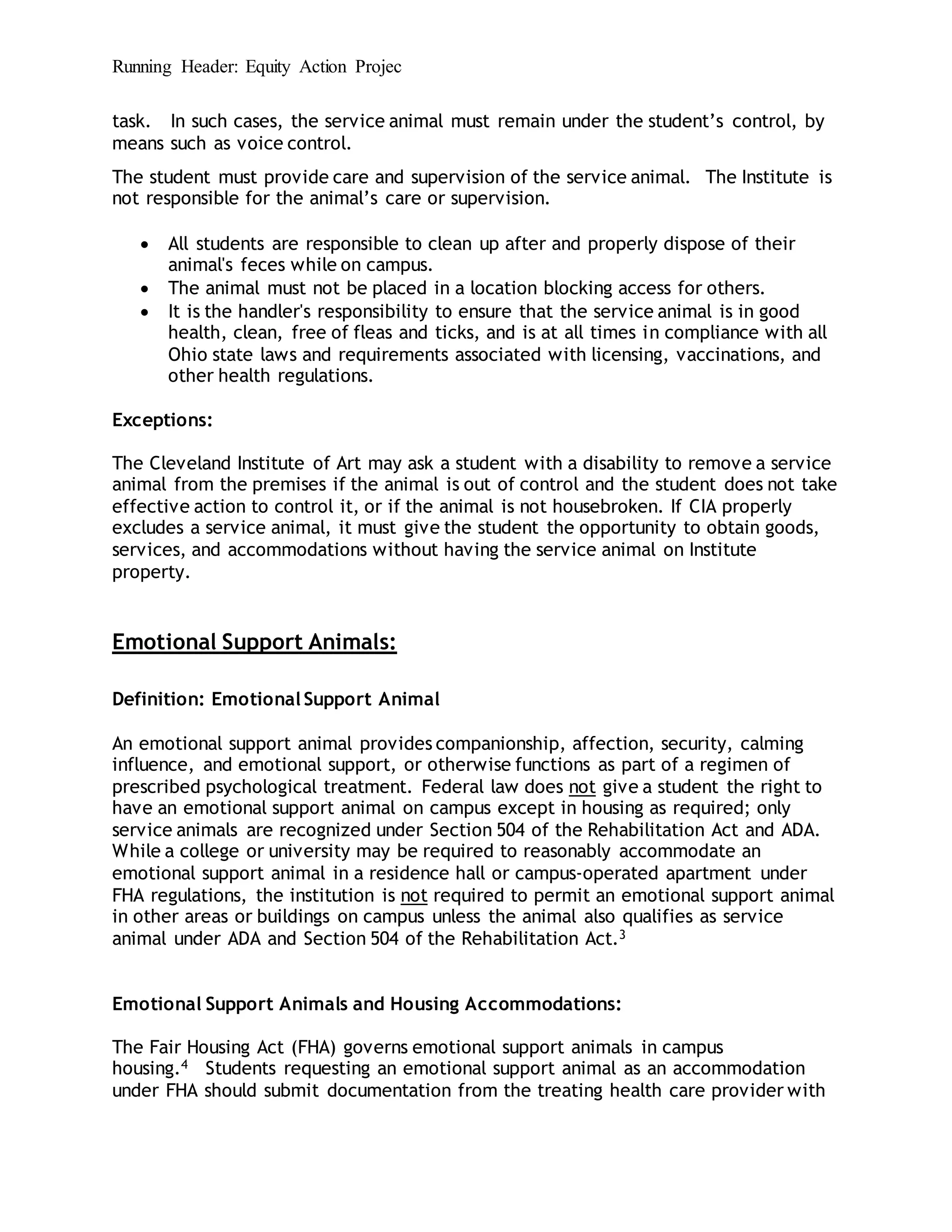 Running Header: Equity Action Projec
task. In such cases, the service animal must remain under the student’s control, by
means such as voice control.
The student must provide care and supervision of the service animal. The Institute is
not responsible for the animal’s care or supervision.
 All students are responsible to clean up after and properly dispose of their
animal's feces while on campus.
 The animal must not be placed in a location blocking access for others.
 It is the handler's responsibility to ensure that the service animal is in good
health, clean, free of fleas and ticks, and is at all times in compliance with all
Ohio state laws and requirements associated with licensing, vaccinations, and
other health regulations.
Exceptions:
The Cleveland Institute of Art may ask a student with a disability to remove a service
animal from the premises if the animal is out of control and the student does not take
effective action to control it, or if the animal is not housebroken. If CIA properly
excludes a service animal, it must give the student the opportunity to obtain goods,
services, and accommodations without having the service animal on Institute
property.
Emotional Support Animals:
Definition: Emotional Support Animal
An emotional support animal provides companionship, affection, security, calming
influence, and emotional support, or otherwise functions as part of a regimen of
prescribed psychological treatment. Federal law does not give a student the right to
have an emotional support animal on campus except in housing as required; only
service animals are recognized under Section 504 of the Rehabilitation Act and ADA.
While a college or university may be required to reasonably accommodate an
emotional support animal in a residence hall or campus-operated apartment under
FHA regulations, the institution is not required to permit an emotional support animal
in other areas or buildings on campus unless the animal also qualifies as service
animal under ADA and Section 504 of the Rehabilitation Act.3
Emotional Support Animals and Housing Accommodations:
The Fair Housing Act (FHA) governs emotional support animals in campus
housing.4 Students requesting an emotional support animal as an accommodation
under FHA should submit documentation from the treating health care provider with
 