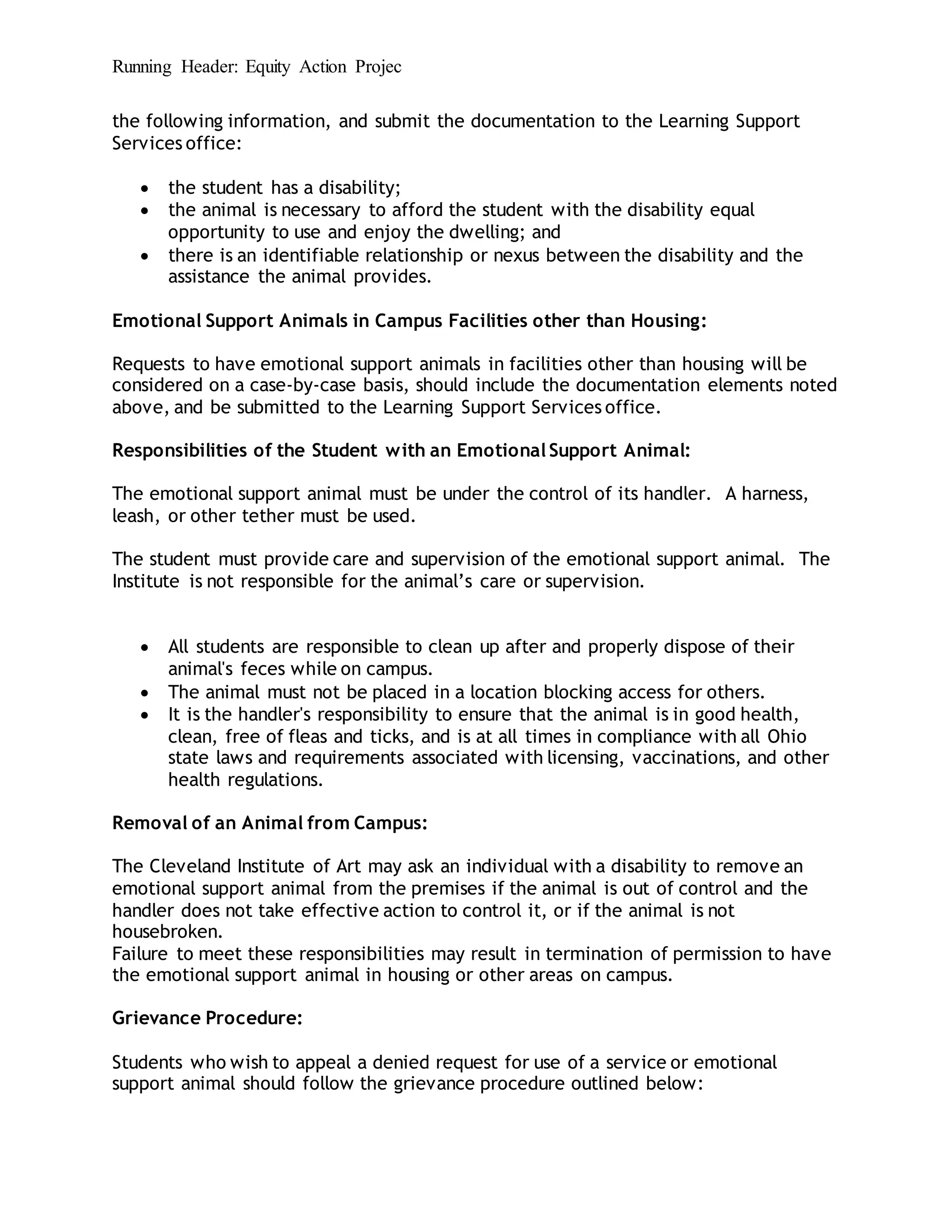Running Header: Equity Action Projec
the following information, and submit the documentation to the Learning Support
Services office:
 the student has a disability;
 the animal is necessary to afford the student with the disability equal
opportunity to use and enjoy the dwelling; and
 there is an identifiable relationship or nexus between the disability and the
assistance the animal provides.
Emotional Support Animals in Campus Facilities other than Housing:
Requests to have emotional support animals in facilities other than housing will be
considered on a case-by-case basis, should include the documentation elements noted
above, and be submitted to the Learning Support Services office.
Responsibilities of the Student with an Emotional Support Animal:
The emotional support animal must be under the control of its handler. A harness,
leash, or other tether must be used.
The student must provide care and supervision of the emotional support animal. The
Institute is not responsible for the animal’s care or supervision.
 All students are responsible to clean up after and properly dispose of their
animal's feces while on campus.
 The animal must not be placed in a location blocking access for others.
 It is the handler's responsibility to ensure that the animal is in good health,
clean, free of fleas and ticks, and is at all times in compliance with all Ohio
state laws and requirements associated with licensing, vaccinations, and other
health regulations.
Removal of an Animal from Campus:
The Cleveland Institute of Art may ask an individual with a disability to remove an
emotional support animal from the premises if the animal is out of control and the
handler does not take effective action to control it, or if the animal is not
housebroken.
Failure to meet these responsibilities may result in termination of permission to have
the emotional support animal in housing or other areas on campus.
Grievance Procedure:
Students who wish to appeal a denied request for use of a service or emotional
support animal should follow the grievance procedure outlined below:
 