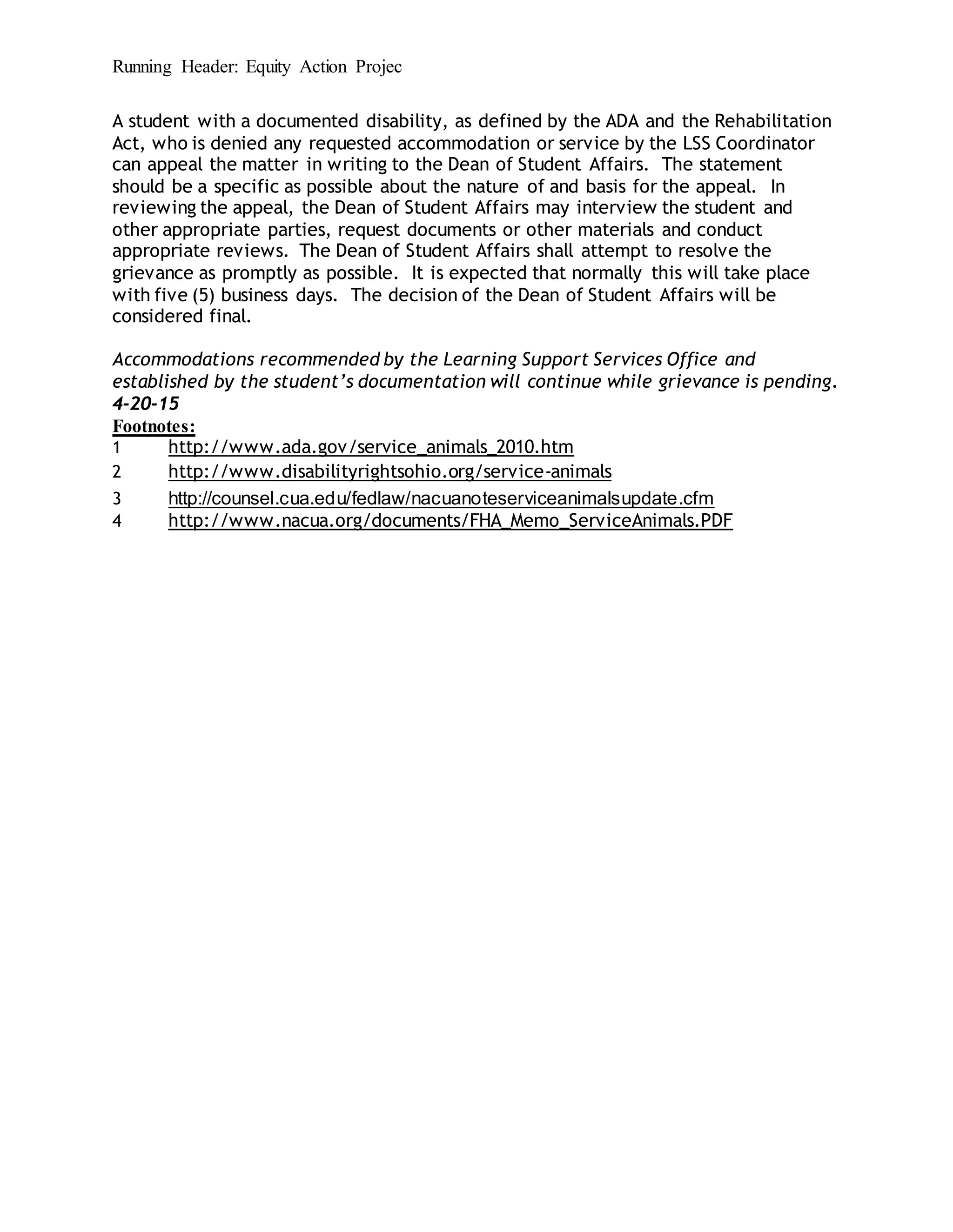 Running Header: Equity Action Projec
A student with a documented disability, as defined by the ADA and the Rehabilitation
Act, who is denied any requested accommodation or service by the LSS Coordinator
can appeal the matter in writing to the Dean of Student Affairs. The statement
should be a specific as possible about the nature of and basis for the appeal. In
reviewing the appeal, the Dean of Student Affairs may interview the student and
other appropriate parties, request documents or other materials and conduct
appropriate reviews. The Dean of Student Affairs shall attempt to resolve the
grievance as promptly as possible. It is expected that normally this will take place
with five (5) business days. The decision of the Dean of Student Affairs will be
considered final.
Accommodations recommended by the Learning Support Services Office and
established by the student’s documentation will continue while grievance is pending.
4-20-15
Footnotes:
1 http://www.ada.gov/service_animals_2010.htm
2 http://www.disabilityrightsohio.org/service-animals
3 http://counsel.cua.edu/fedlaw/nacuanoteserviceanimalsupdate.cfm
4 http://www.nacua.org/documents/FHA_Memo_ServiceAnimals.PDF
 