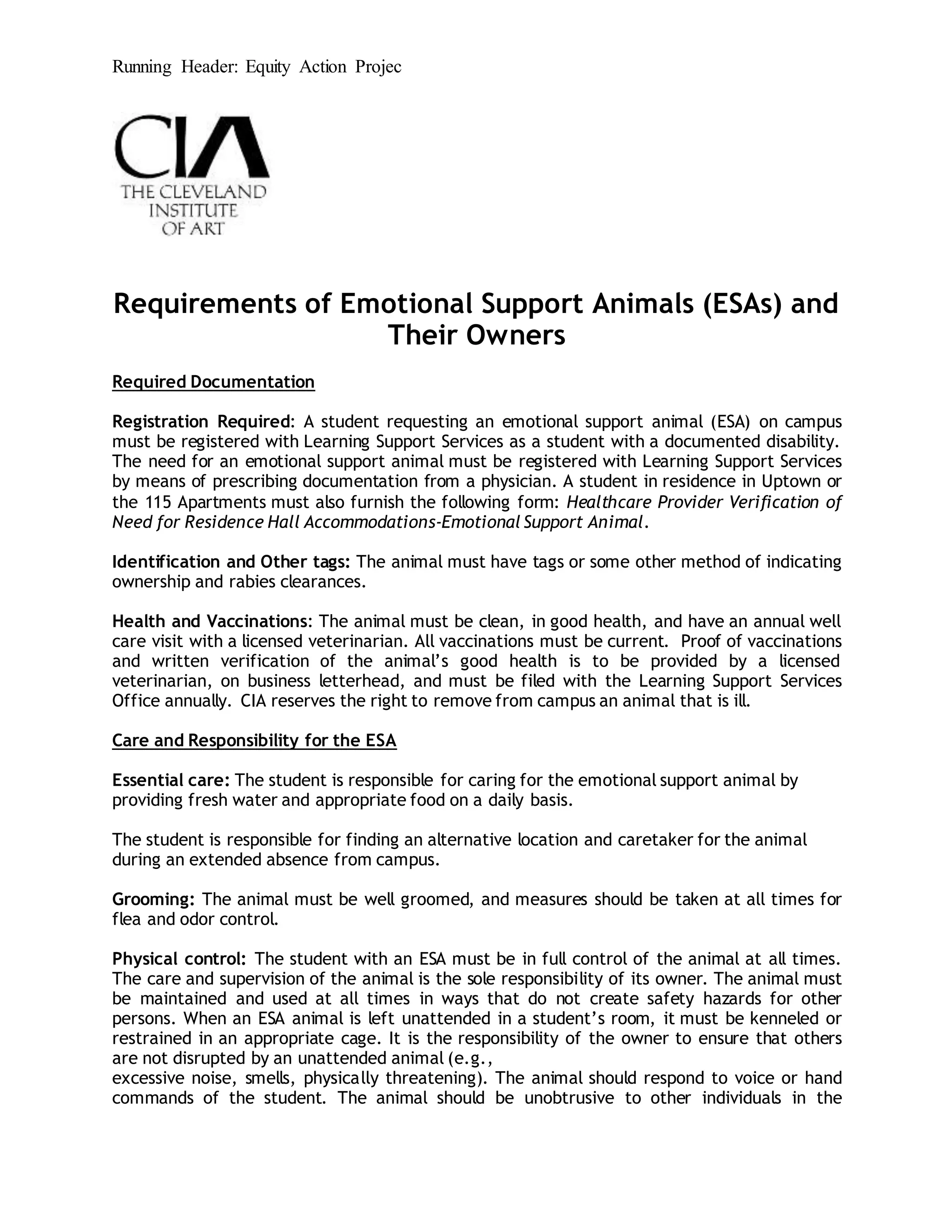 Running Header: Equity Action Projec
Requirements of Emotional Support Animals (ESAs) and
Their Owners
Required Documentation
Registration Required: A student requesting an emotional support animal (ESA) on campus
must be registered with Learning Support Services as a student with a documented disability.
The need for an emotional support animal must be registered with Learning Support Services
by means of prescribing documentation from a physician. A student in residence in Uptown or
the 115 Apartments must also furnish the following form: Healthcare Provider Verification of
Need for Residence Hall Accommodations-Emotional Support Animal.
Identification and Other tags: The animal must have tags or some other method of indicating
ownership and rabies clearances.
Health and Vaccinations: The animal must be clean, in good health, and have an annual well
care visit with a licensed veterinarian. All vaccinations must be current. Proof of vaccinations
and written verification of the animal’s good health is to be provided by a licensed
veterinarian, on business letterhead, and must be filed with the Learning Support Services
Office annually. CIA reserves the right to remove from campus an animal that is ill.
Care and Responsibility for the ESA
Essential care: The student is responsible for caring for the emotional support animal by
providing fresh water and appropriate food on a daily basis.
The student is responsible for finding an alternative location and caretaker for the animal
during an extended absence from campus.
Grooming: The animal must be well groomed, and measures should be taken at all times for
flea and odor control.
Physical control: The student with an ESA must be in full control of the animal at all times.
The care and supervision of the animal is the sole responsibility of its owner. The animal must
be maintained and used at all times in ways that do not create safety hazards for other
persons. When an ESA animal is left unattended in a student’s room, it must be kenneled or
restrained in an appropriate cage. It is the responsibility of the owner to ensure that others
are not disrupted by an unattended animal (e.g.,
excessive noise, smells, physically threatening). The animal should respond to voice or hand
commands of the student. The animal should be unobtrusive to other individuals in the
 