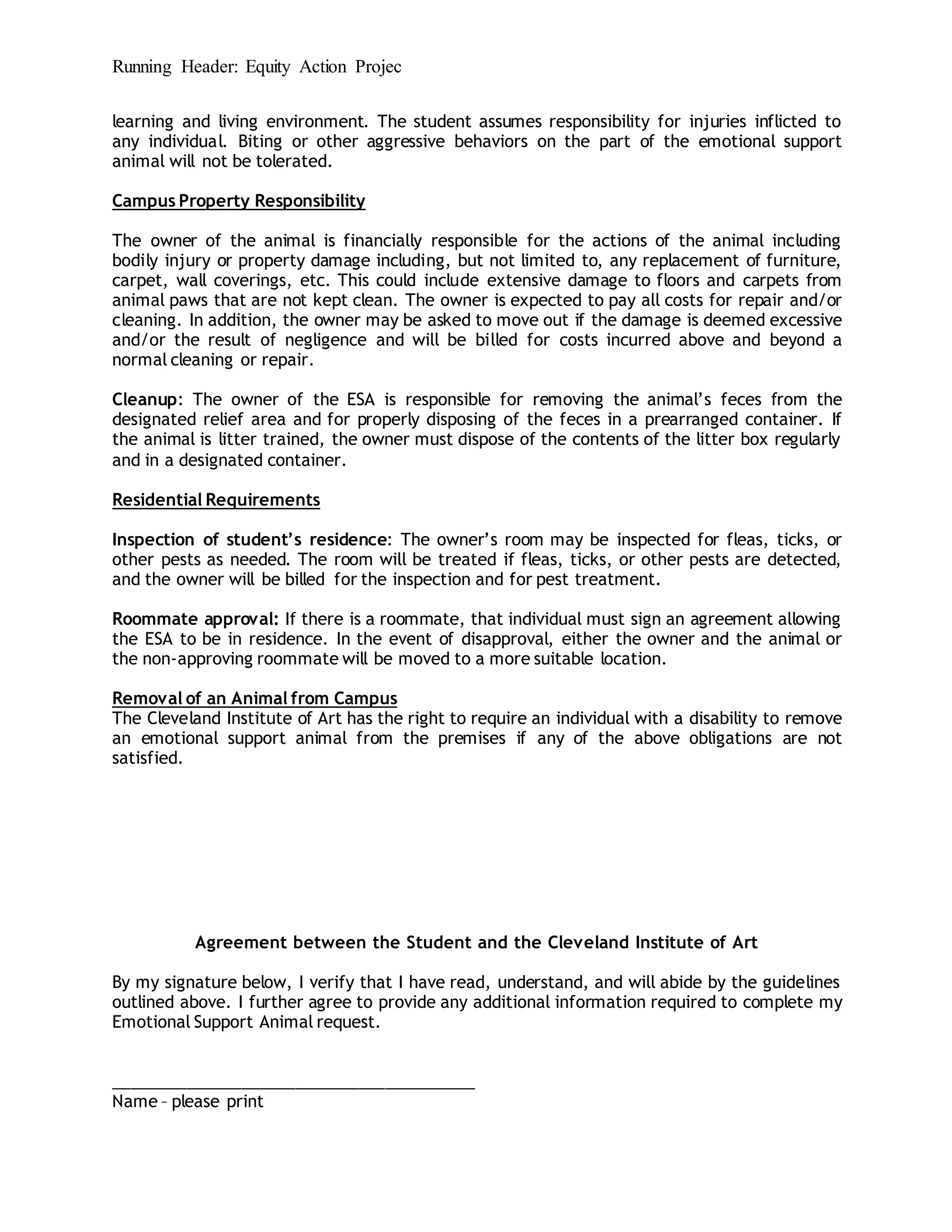 Running Header: Equity Action Projec
learning and living environment. The student assumes responsibility for injuries inflicted to
any individual. Biting or other aggressive behaviors on the part of the emotional support
animal will not be tolerated.
Campus Property Responsibility
The owner of the animal is financially responsible for the actions of the animal including
bodily injury or property damage including, but not limited to, any replacement of furniture,
carpet, wall coverings, etc. This could include extensive damage to floors and carpets from
animal paws that are not kept clean. The owner is expected to pay all costs for repair and/or
cleaning. In addition, the owner may be asked to move out if the damage is deemed excessive
and/or the result of negligence and will be billed for costs incurred above and beyond a
normal cleaning or repair.
Cleanup: The owner of the ESA is responsible for removing the animal’s feces from the
designated relief area and for properly disposing of the feces in a prearranged container. If
the animal is litter trained, the owner must dispose of the contents of the litter box regularly
and in a designated container.
Residential Requirements
Inspection of student’s residence: The owner’s room may be inspected for fleas, ticks, or
other pests as needed. The room will be treated if fleas, ticks, or other pests are detected,
and the owner will be billed for the inspection and for pest treatment.
Roommate approval: If there is a roommate, that individual must sign an agreement allowing
the ESA to be in residence. In the event of disapproval, either the owner and the animal or
the non-approving roommate will be moved to a more suitable location.
Removal of an Animal from Campus
The Cleveland Institute of Art has the right to require an individual with a disability to remove
an emotional support animal from the premises if any of the above obligations are not
satisfied.
Agreement between the Student and the Cleveland Institute of Art
By my signature below, I verify that I have read, understand, and will abide by the guidelines
outlined above. I further agree to provide any additional information required to complete my
Emotional Support Animal request.
________________________________________
Name – please print
 