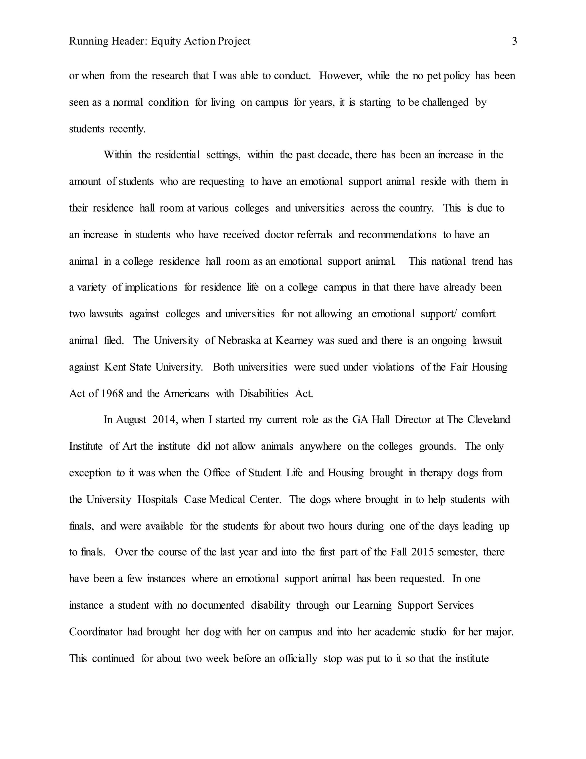Running Header: Equity Action Project 3
or when from the research that I was able to conduct. However, while the no pet policy has been
seen as a normal condition for living on campus for years, it is starting to be challenged by
students recently.
Within the residential settings, within the past decade, there has been an increase in the
amount of students who are requesting to have an emotional support animal reside with them in
their residence hall room at various colleges and universities across the country. This is due to
an increase in students who have received doctor referrals and recommendations to have an
animal in a college residence hall room as an emotional support animal. This national trend has
a variety of implications for residence life on a college campus in that there have already been
two lawsuits against colleges and universities for not allowing an emotional support/ comfort
animal filed. The University of Nebraska at Kearney was sued and there is an ongoing lawsuit
against Kent State University. Both universities were sued under violations of the Fair Housing
Act of 1968 and the Americans with Disabilities Act.
In August 2014, when I started my current role as the GA Hall Director at The Cleveland
Institute of Art the institute did not allow animals anywhere on the colleges grounds. The only
exception to it was when the Office of Student Life and Housing brought in therapy dogs from
the University Hospitals Case Medical Center. The dogs where brought in to help students with
finals, and were available for the students for about two hours during one of the days leading up
to finals. Over the course of the last year and into the first part of the Fall 2015 semester, there
have been a few instances where an emotional support animal has been requested. In one
instance a student with no documented disability through our Learning Support Services
Coordinator had brought her dog with her on campus and into her academic studio for her major.
This continued for about two week before an officially stop was put to it so that the institute
 