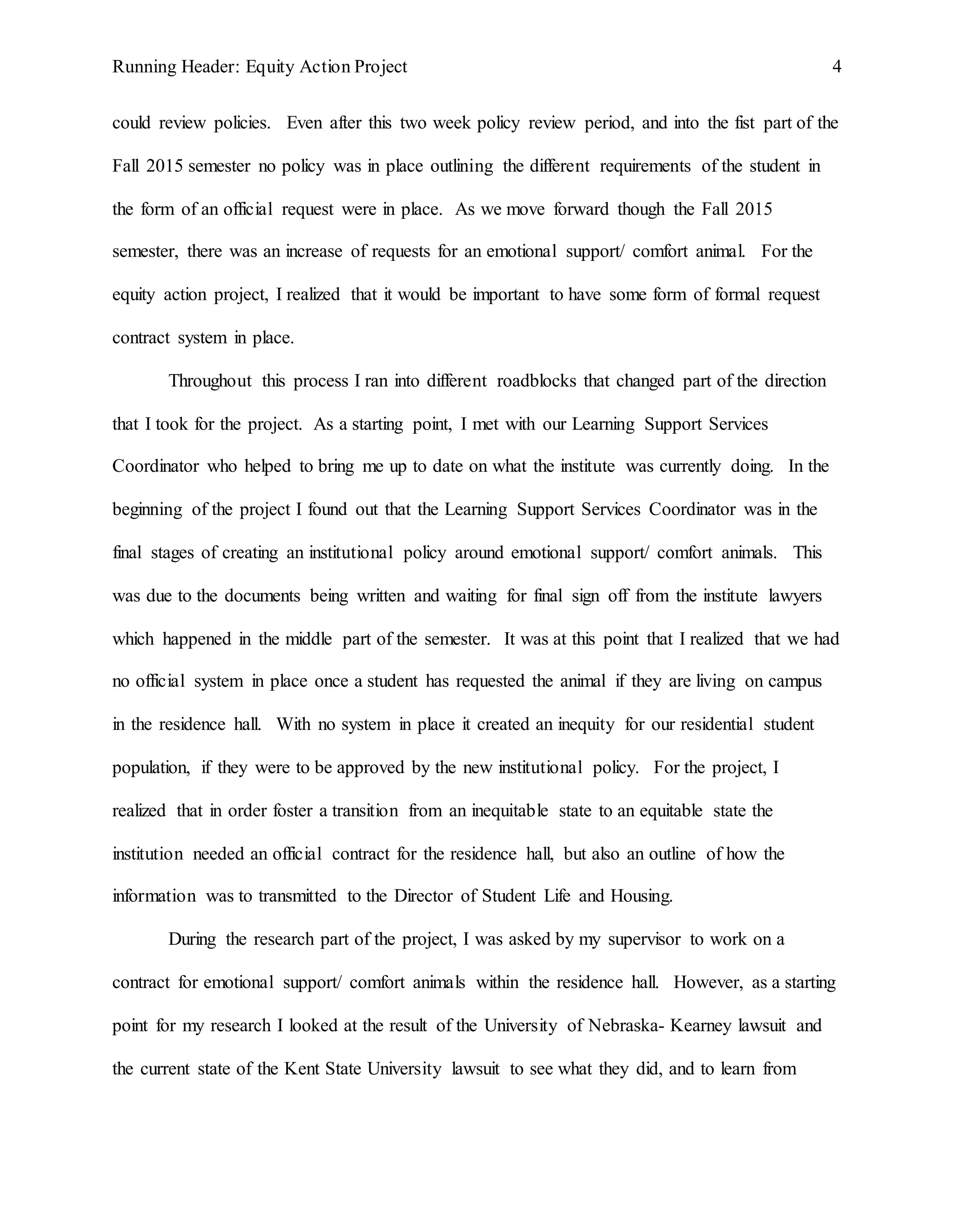 Running Header: Equity Action Project 4
could review policies. Even after this two week policy review period, and into the fist part of the
Fall 2015 semester no policy was in place outlining the different requirements of the student in
the form of an official request were in place. As we move forward though the Fall 2015
semester, there was an increase of requests for an emotional support/ comfort animal. For the
equity action project, I realized that it would be important to have some form of formal request
contract system in place.
Throughout this process I ran into different roadblocks that changed part of the direction
that I took for the project. As a starting point, I met with our Learning Support Services
Coordinator who helped to bring me up to date on what the institute was currently doing. In the
beginning of the project I found out that the Learning Support Services Coordinator was in the
final stages of creating an institutional policy around emotional support/ comfort animals. This
was due to the documents being written and waiting for final sign off from the institute lawyers
which happened in the middle part of the semester. It was at this point that I realized that we had
no official system in place once a student has requested the animal if they are living on campus
in the residence hall. With no system in place it created an inequity for our residential student
population, if they were to be approved by the new institutional policy. For the project, I
realized that in order foster a transition from an inequitable state to an equitable state the
institution needed an official contract for the residence hall, but also an outline of how the
information was to transmitted to the Director of Student Life and Housing.
During the research part of the project, I was asked by my supervisor to work on a
contract for emotional support/ comfort animals within the residence hall. However, as a starting
point for my research I looked at the result of the University of Nebraska- Kearney lawsuit and
the current state of the Kent State University lawsuit to see what they did, and to learn from
 