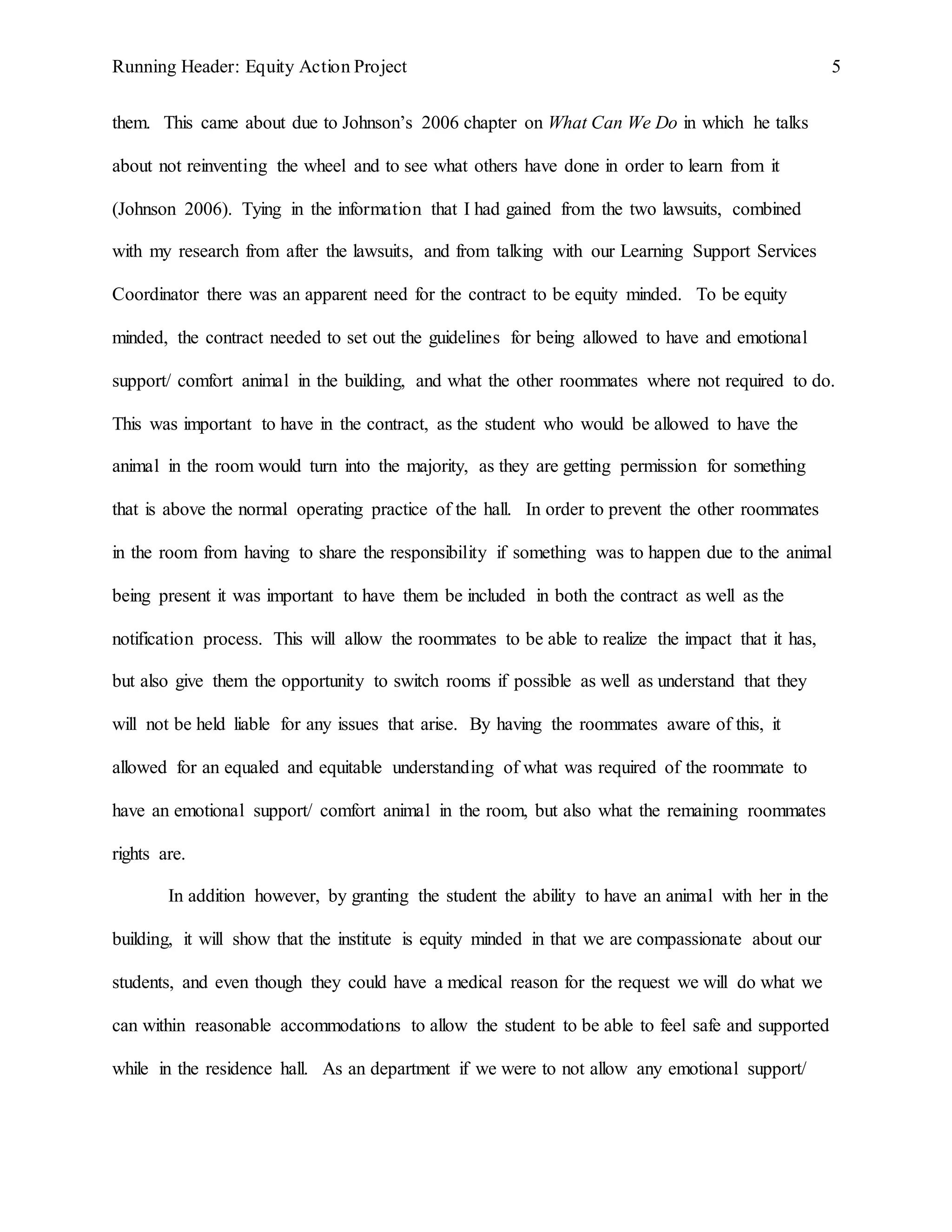 Running Header: Equity Action Project 5
them. This came about due to Johnson’s 2006 chapter on What Can We Do in which he talks
about not reinventing the wheel and to see what others have done in order to learn from it
(Johnson 2006). Tying in the information that I had gained from the two lawsuits, combined
with my research from after the lawsuits, and from talking with our Learning Support Services
Coordinator there was an apparent need for the contract to be equity minded. To be equity
minded, the contract needed to set out the guidelines for being allowed to have and emotional
support/ comfort animal in the building, and what the other roommates where not required to do.
This was important to have in the contract, as the student who would be allowed to have the
animal in the room would turn into the majority, as they are getting permission for something
that is above the normal operating practice of the hall. In order to prevent the other roommates
in the room from having to share the responsibility if something was to happen due to the animal
being present it was important to have them be included in both the contract as well as the
notification process. This will allow the roommates to be able to realize the impact that it has,
but also give them the opportunity to switch rooms if possible as well as understand that they
will not be held liable for any issues that arise. By having the roommates aware of this, it
allowed for an equaled and equitable understanding of what was required of the roommate to
have an emotional support/ comfort animal in the room, but also what the remaining roommates
rights are.
In addition however, by granting the student the ability to have an animal with her in the
building, it will show that the institute is equity minded in that we are compassionate about our
students, and even though they could have a medical reason for the request we will do what we
can within reasonable accommodations to allow the student to be able to feel safe and supported
while in the residence hall. As an department if we were to not allow any emotional support/
 