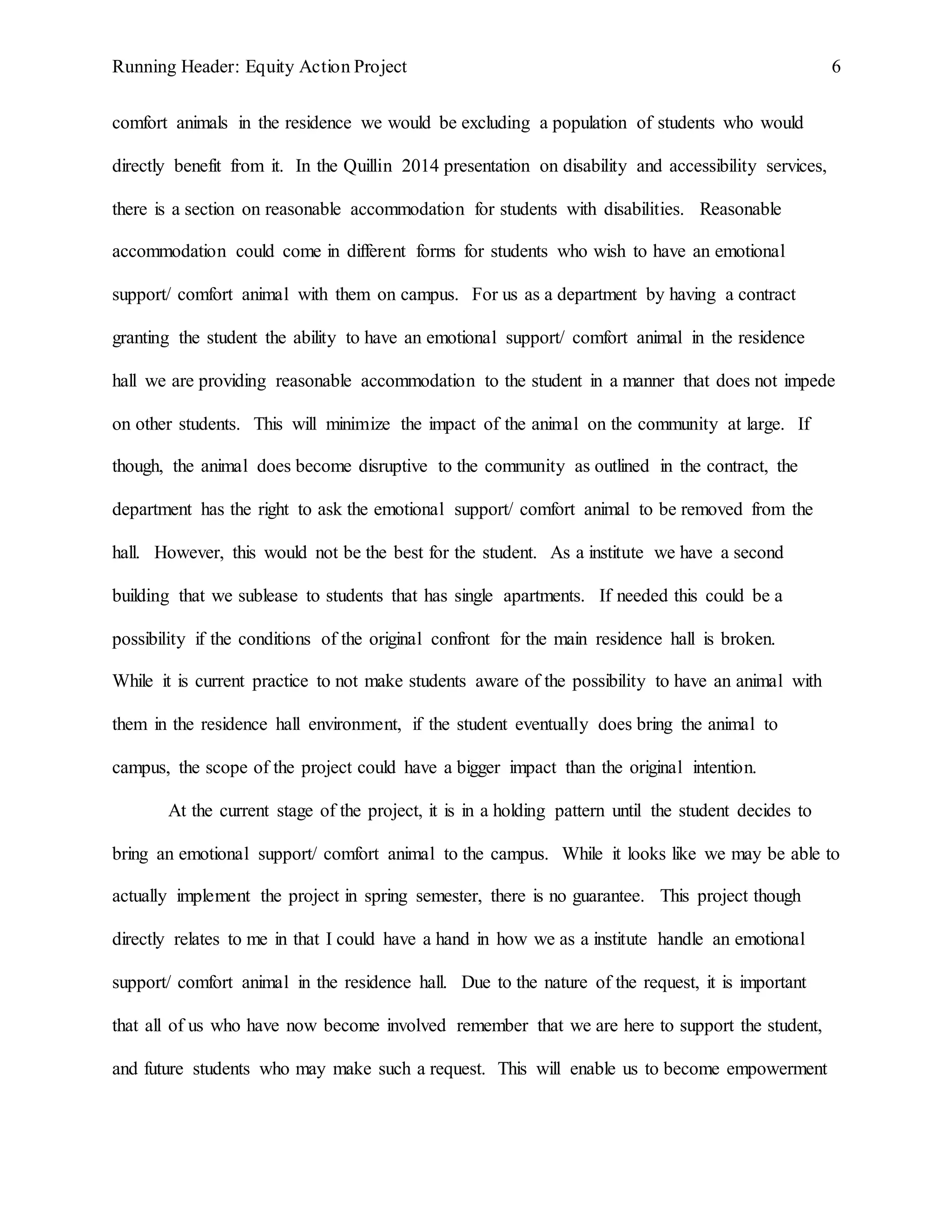 Running Header: Equity Action Project 6
comfort animals in the residence we would be excluding a population of students who would
directly benefit from it. In the Quillin 2014 presentation on disability and accessibility services,
there is a section on reasonable accommodation for students with disabilities. Reasonable
accommodation could come in different forms for students who wish to have an emotional
support/ comfort animal with them on campus. For us as a department by having a contract
granting the student the ability to have an emotional support/ comfort animal in the residence
hall we are providing reasonable accommodation to the student in a manner that does not impede
on other students. This will minimize the impact of the animal on the community at large. If
though, the animal does become disruptive to the community as outlined in the contract, the
department has the right to ask the emotional support/ comfort animal to be removed from the
hall. However, this would not be the best for the student. As a institute we have a second
building that we sublease to students that has single apartments. If needed this could be a
possibility if the conditions of the original confront for the main residence hall is broken.
While it is current practice to not make students aware of the possibility to have an animal with
them in the residence hall environment, if the student eventually does bring the animal to
campus, the scope of the project could have a bigger impact than the original intention.
At the current stage of the project, it is in a holding pattern until the student decides to
bring an emotional support/ comfort animal to the campus. While it looks like we may be able to
actually implement the project in spring semester, there is no guarantee. This project though
directly relates to me in that I could have a hand in how we as a institute handle an emotional
support/ comfort animal in the residence hall. Due to the nature of the request, it is important
that all of us who have now become involved remember that we are here to support the student,
and future students who may make such a request. This will enable us to become empowerment
 
