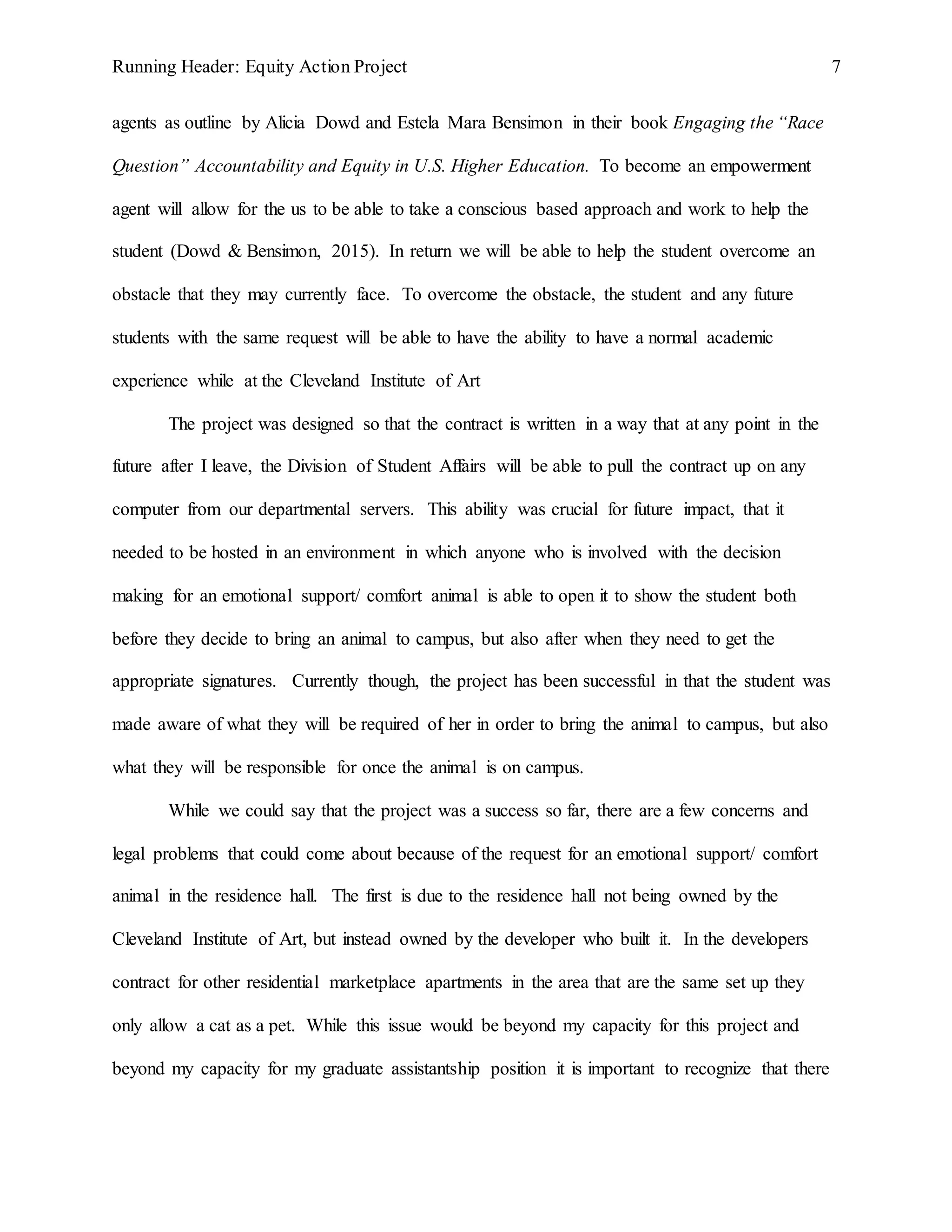 Running Header: Equity Action Project 7
agents as outline by Alicia Dowd and Estela Mara Bensimon in their book Engaging the “Race
Question” Accountability and Equity in U.S. Higher Education. To become an empowerment
agent will allow for the us to be able to take a conscious based approach and work to help the
student (Dowd & Bensimon, 2015). In return we will be able to help the student overcome an
obstacle that they may currently face. To overcome the obstacle, the student and any future
students with the same request will be able to have the ability to have a normal academic
experience while at the Cleveland Institute of Art
The project was designed so that the contract is written in a way that at any point in the
future after I leave, the Division of Student Affairs will be able to pull the contract up on any
computer from our departmental servers. This ability was crucial for future impact, that it
needed to be hosted in an environment in which anyone who is involved with the decision
making for an emotional support/ comfort animal is able to open it to show the student both
before they decide to bring an animal to campus, but also after when they need to get the
appropriate signatures. Currently though, the project has been successful in that the student was
made aware of what they will be required of her in order to bring the animal to campus, but also
what they will be responsible for once the animal is on campus.
While we could say that the project was a success so far, there are a few concerns and
legal problems that could come about because of the request for an emotional support/ comfort
animal in the residence hall. The first is due to the residence hall not being owned by the
Cleveland Institute of Art, but instead owned by the developer who built it. In the developers
contract for other residential marketplace apartments in the area that are the same set up they
only allow a cat as a pet. While this issue would be beyond my capacity for this project and
beyond my capacity for my graduate assistantship position it is important to recognize that there
 