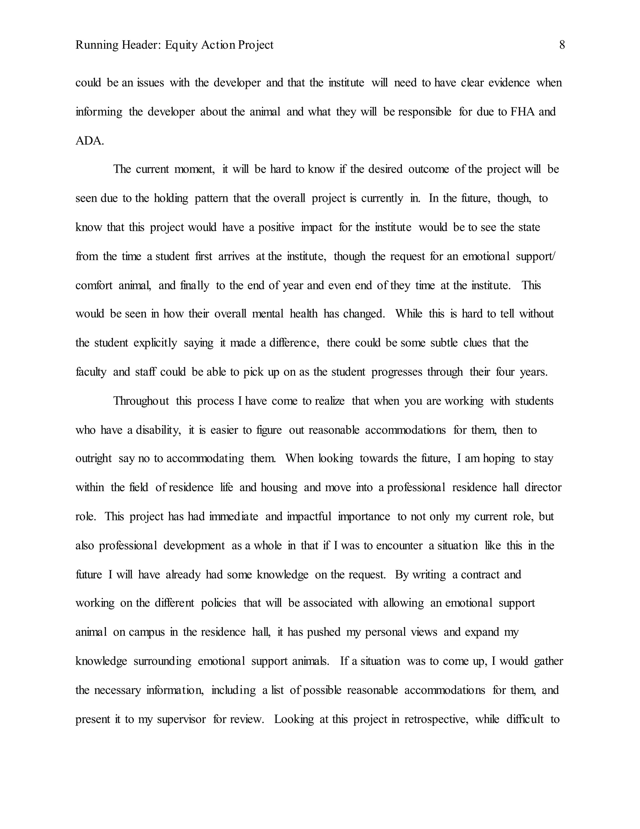 Running Header: Equity Action Project 8
could be an issues with the developer and that the institute will need to have clear evidence when
informing the developer about the animal and what they will be responsible for due to FHA and
ADA.
The current moment, it will be hard to know if the desired outcome of the project will be
seen due to the holding pattern that the overall project is currently in. In the future, though, to
know that this project would have a positive impact for the institute would be to see the state
from the time a student first arrives at the institute, though the request for an emotional support/
comfort animal, and finally to the end of year and even end of they time at the institute. This
would be seen in how their overall mental health has changed. While this is hard to tell without
the student explicitly saying it made a difference, there could be some subtle clues that the
faculty and staff could be able to pick up on as the student progresses through their four years.
Throughout this process I have come to realize that when you are working with students
who have a disability, it is easier to figure out reasonable accommodations for them, then to
outright say no to accommodating them. When looking towards the future, I am hoping to stay
within the field of residence life and housing and move into a professional residence hall director
role. This project has had immediate and impactful importance to not only my current role, but
also professional development as a whole in that if I was to encounter a situation like this in the
future I will have already had some knowledge on the request. By writing a contract and
working on the different policies that will be associated with allowing an emotional support
animal on campus in the residence hall, it has pushed my personal views and expand my
knowledge surrounding emotional support animals. If a situation was to come up, I would gather
the necessary information, including a list of possible reasonable accommodations for them, and
present it to my supervisor for review. Looking at this project in retrospective, while difficult to
 
