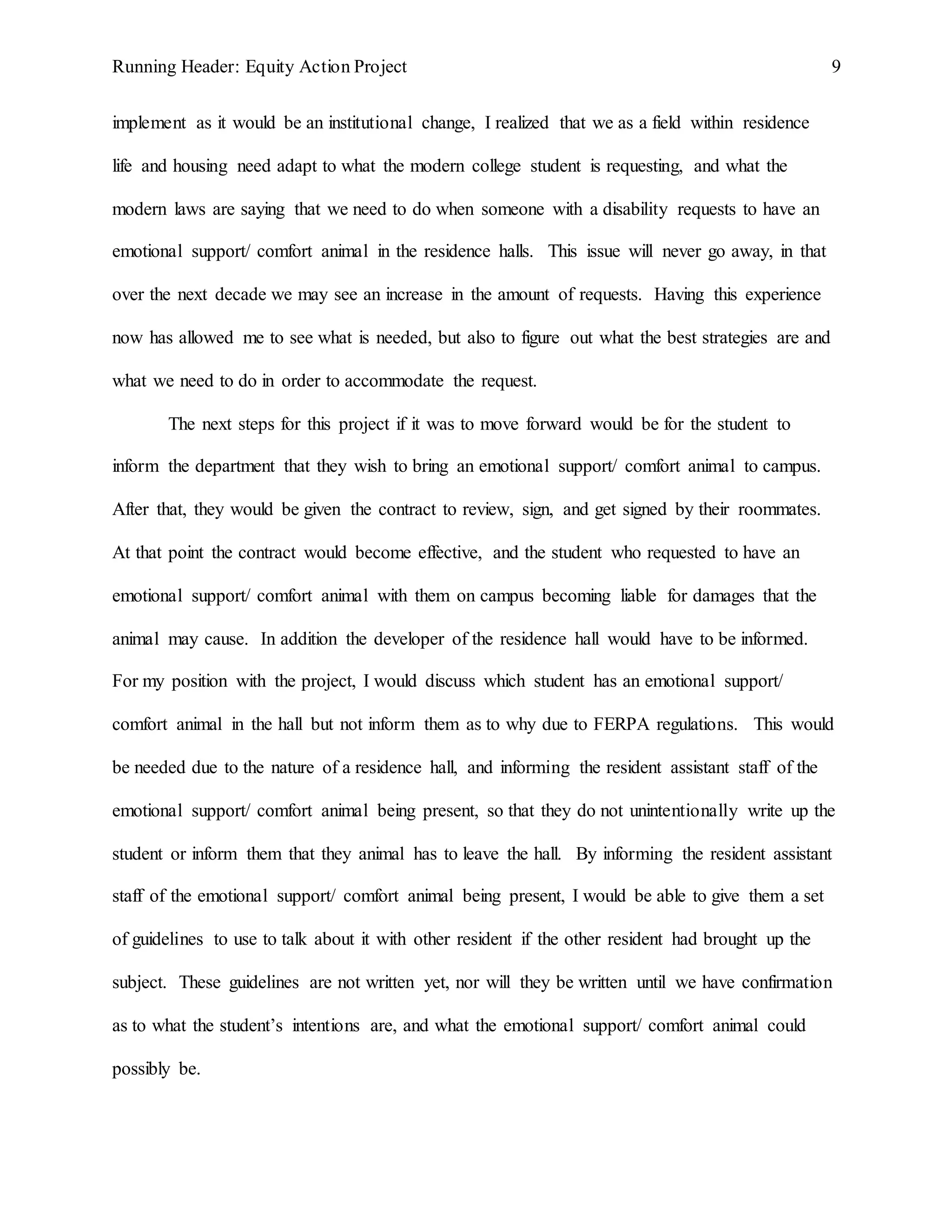 Running Header: Equity Action Project 9
implement as it would be an institutional change, I realized that we as a field within residence
life and housing need adapt to what the modern college student is requesting, and what the
modern laws are saying that we need to do when someone with a disability requests to have an
emotional support/ comfort animal in the residence halls. This issue will never go away, in that
over the next decade we may see an increase in the amount of requests. Having this experience
now has allowed me to see what is needed, but also to figure out what the best strategies are and
what we need to do in order to accommodate the request.
The next steps for this project if it was to move forward would be for the student to
inform the department that they wish to bring an emotional support/ comfort animal to campus.
After that, they would be given the contract to review, sign, and get signed by their roommates.
At that point the contract would become effective, and the student who requested to have an
emotional support/ comfort animal with them on campus becoming liable for damages that the
animal may cause. In addition the developer of the residence hall would have to be informed.
For my position with the project, I would discuss which student has an emotional support/
comfort animal in the hall but not inform them as to why due to FERPA regulations. This would
be needed due to the nature of a residence hall, and informing the resident assistant staff of the
emotional support/ comfort animal being present, so that they do not unintentionally write up the
student or inform them that they animal has to leave the hall. By informing the resident assistant
staff of the emotional support/ comfort animal being present, I would be able to give them a set
of guidelines to use to talk about it with other resident if the other resident had brought up the
subject. These guidelines are not written yet, nor will they be written until we have confirmation
as to what the student’s intentions are, and what the emotional support/ comfort animal could
possibly be.
 