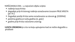 •KRŠĆANSKA ERA – u najvećem dijelu svijeta
 rođenja Isusa Krista
 događaje prije Kristovog rođenja označavamo izrazom PRIJE KRISTA
(pr. Kr.)
 Događaje poslije Krista samo označavamo sa slovom g. (GODINA)
 početna godina je nulta godina (0. god.)
 godine prije Krista računamo unatrag
•LENTA VREMENA je crta na koju upisujemo kad se nešto dogodilo u
prošlosti
 