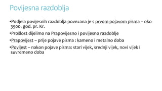 Povijesna razdoblja
•Podjela povijesnih razdoblja povezana je s prvom pojavom pisma – oko
3500. god. pr. Kr.
•Prošlost dijelimo na Prapovijesno i povijesno razdoblje
•Prapovijest – prije pojave pisma : kameno i metalno doba
•Povijest – nakon pojave pisma: stari vijek, srednji vijek, novi vijek i
suvremeno doba
 