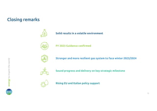 12
energy
to
inspire
the
world
Closing remarks
Solid results in a volatile environment
FY 2023 Guidance confirmed
Sound progress and delivery on key strategic milestone
Rising EU and Italian policy support
Stronger and more resilient gas system to face winter 2023/2024
 