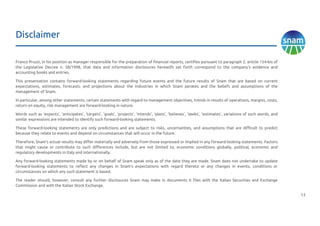 13
Disclaimer
Franco Pruzzi, in his position as manager responsible for the preparation of financial reports, certifies pursuant to paragraph 2, article 154-bis of
the Legislative Decree n. 58/1998, that data and information disclosures herewith set forth correspond to the company’s evidence and
accounting books and entries.
This presentation contains forward-looking statements regarding future events and the future results of Snam that are based on current
expectations, estimates, forecasts, and projections about the industries in which Snam perates and the beliefs and assumptions of the
management of Snam.
In particular, among other statements, certain statements with regard to management objectives, trends in results of operations, margins, costs,
return on equity, risk management are forward-looking in nature.
Words such as ‘expects’, ‘anticipates’, ‘targets’, ‘goals’, ‘projects’, ‘intends’, ‘plans’, ‘believes’, ‘seeks’, ‘estimates’, variations of such words, and
similar expressions are intended to identify such forward-looking statements.
These forward-looking statements are only predictions and are subject to risks, uncertainties, and assumptions that are difficult to predict
because they relate to events and depend on circumstances that will occur in the future.
Therefore, Snam’s actual results may differ materially and adversely from those expressed or implied in any forward-looking statements. Factors
that might cause or contribute to such differences include, but are not limited to, economic conditions globally, political, economic and
regulatory developments in Italy and internationally.
Any forward-looking statements made by or on behalf of Snam speak only as of the date they are made. Snam does not undertake to update
forward-looking statements to reflect any changes in Snam’s expectations with regard thereto or any changes in events, conditions or
circumstances on which any such statement is based.
The reader should, however, consult any further disclosures Snam may make in documents it files with the Italian Securities and Exchange
Commission and with the Italian Stock Exchange.
 