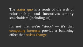 The status quo is a result of the web of 
relationships and incentives among 
stakeholders (including us). 
! 
It’s not that we’re “stuck” — it’s that 
competing interests provide a balancing 
effect that resists change. 
 