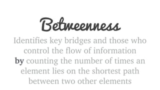 Betweenness 
Identifies key bridges and those who 
control the flow of information 
by counting the number of times an 
element lies on the shortest path 
between two other elements 
 