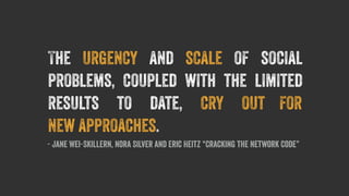 The urgency and scale of social 
problems, coupled with the limited 
results to date, cry out for 
new approaches. 
- Jane Wei-Skillern, Nora Silver and Eric Heitz “Cracking the Network Code” 
 