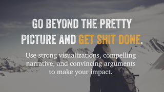 go beyond the pretty 
picture and get shit done. 
Use strong visualizations, compelling 
narrative, and convincing arguments 
to make your impact. 
 