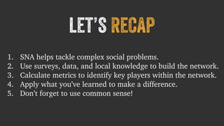let’s recap 
1. SNA helps tackle complex social problems. 
2. Use surveys, data, and local knowledge to build the network. 
3. Calculate metrics to identify key players within the network. 
4. Apply what you’ve learned to make a difference. 
5. Don’t forget to use common sense! 
 