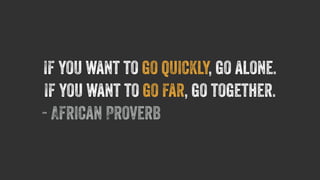 If you want to go quickly, go alone. 
If you want to go far, go together. 
- African Proverb 
 