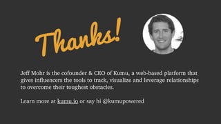 Thanks! 
Jeff Mohr is the cofounder & CEO of Kumu, a web-based platform that 
gives influencers the tools to track, visualize and leverage relationships 
to overcome their toughest obstacles. 
! 
Learn more at kumu.io or say hi @kumupowered 
