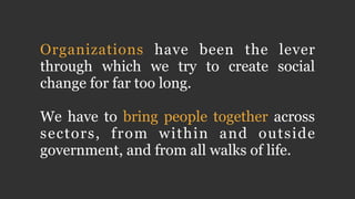 Organizations have been the lever 
through which we try to create social 
change for far too long. 
! 
We have to bring people together across 
sectors, from within and outside 
government, and from all walks of life. 
 