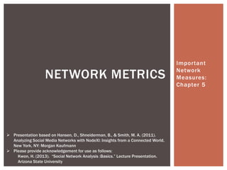 Important

                   NETWORK METRICS                                                Network
                                                                                  Measures:
                                                                                  Chapter 5




 Presentation based on Hansen, D., Shneiderman, B., & Smith, M. A. (2011).
  Analyzing Social Media Networks with NodeXl: Insights from a Connected World.
  New York, NY: Morgan Kaufmann
 Please provide acknowledgement for use as follows:
    Kwon, H. (2013). “Social Network Analysis :Basics.” Lecture Presentation.
    Arizona State University
 