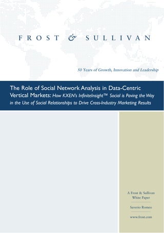 50 Years of Growth, Innovation and Leadership



The Role of Social Network Analysis in Data-Centric
Vertical Markets: How KXEN’s InfiniteInsight™ Social is Paving the Way
in the Use of Social Relationships to Drive Cross-Industry Marketing Results




                                                               A Frost & Sullivan
                                                                  White Paper

                                                                 Saverio Romeo

                                                                 www.frost.com
 