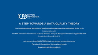 A STEP TOWARDS A DATA QUALITY THEORY
The Third International Workshop on Data Science Engineering and its Applications (DSEA 2019)
In conjunction with
The Fifth International Conference on Social Networks Analysis, Management and Security(SNAMS-2019)
Granada, Spain. October 22-25, 2019.
Janis Bicevskis, Anastasija Nikiforova, Zane Bicevska, Ivo Oditis, Girts Karnitis
Faculty of Computing, University of Latvia
Anastasija.Nikiforova@lu.lv
 