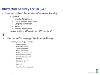 ITIL Information Technology Infrastructure Library management guidelines Incident response Problem management Change management Release management Configuration management Service desk management Service level management Availability Capacity management Service continuity IT financials IT workforce/HR management Information Security Forum (ISF) ‏ Standard of Good Practice for Information Security 5 "aspects" Security Management Critical Business Applications Computer Installations Networks Systems Development broken out into 30 "areas," and 135 "sections" 