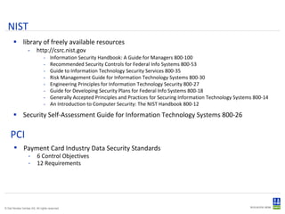 NIST library of freely available resources http://csrc.nist.gov Information Security Handbook: A Guide for Managers 800-100 Recommended Security Controls for Federal Info Systems 800-53 Guide to Information Technology Security Services 800-35 Risk Management Guide for Information Technology Systems 800-30 Engineering Principles for Information Technology Security 800-27 Guide for Developing Security Plans for Federal Info Systems 800-18 Generally Accepted Principles and Practices for Securing Information Technology Systems 800-14 An Introduction to Computer Security: The NIST Handbook 800-12 Security Self-Assessment Guide for Information Technology Systems 800-26 PCI Payment Card Industry Data Security Standards 6 Control Objectives 12 Requirements 