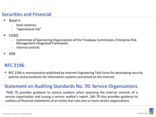 Securities and Financial Basel II bank solvency “ operational risk” COSO Committee of Sponsoring Organizations of the Treadway Commission, Enterprise Risk Management Integrated Framework internal controls SOX RFC 2196 is memorandum published by Internet Engineering Task Force for developing security policies and procedures for information systems connected on the Internet.  RFC 2196 Statement on Auditing Standards No. 70: Service Organizations  SAS 70 provides guidance to service auditors when assessing the internal controls of a service organization and issuing a service auditor’s report. SAS 70 also provides guidance to auditors of financial statements of an entity that uses one or more service organizations.  