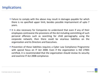 Implications Failure to comply with the above may result in damages payable for which there is no specified upper limit, besides possible imprisonment of upto 7 years. It is also necessary for Companies to understand that even if any of their employees contravene the provisions of the Act including committing of such personal offences such as searching for child pornography using the corporate network, then there could be vicarious liabilities on the organization and its Directors and Executives. Prevention of these liabilities requires a Cyber Law Compliance Programme with special focus on IT Act 2008. Even if the organization is ISO 27001 certified, it is recommended that the organization should review its security and examine IT Act 2008 compliance. 