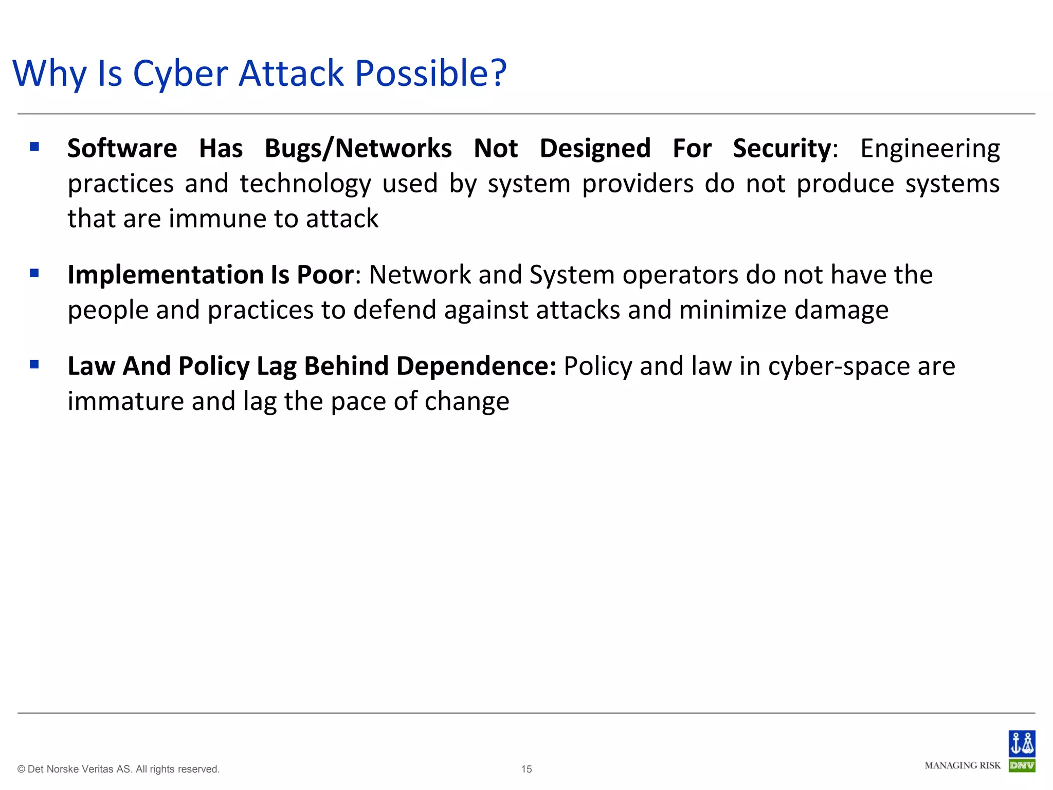 Why Is Cyber Attack Possible?
   Software Has Bugs/Networks Not Designed For Security: Engineering
    practices and technology used by system providers do not produce systems
    that are immune to attack
   Implementation Is Poor: Network and System operators do not have the
    people and practices to defend against attacks and minimize damage
   Law And Policy Lag Behind Dependence: Policy and law in cyber-space are
    immature and lag the pace of change




© Det Norske Veritas AS. All rights reserved.   15
 
