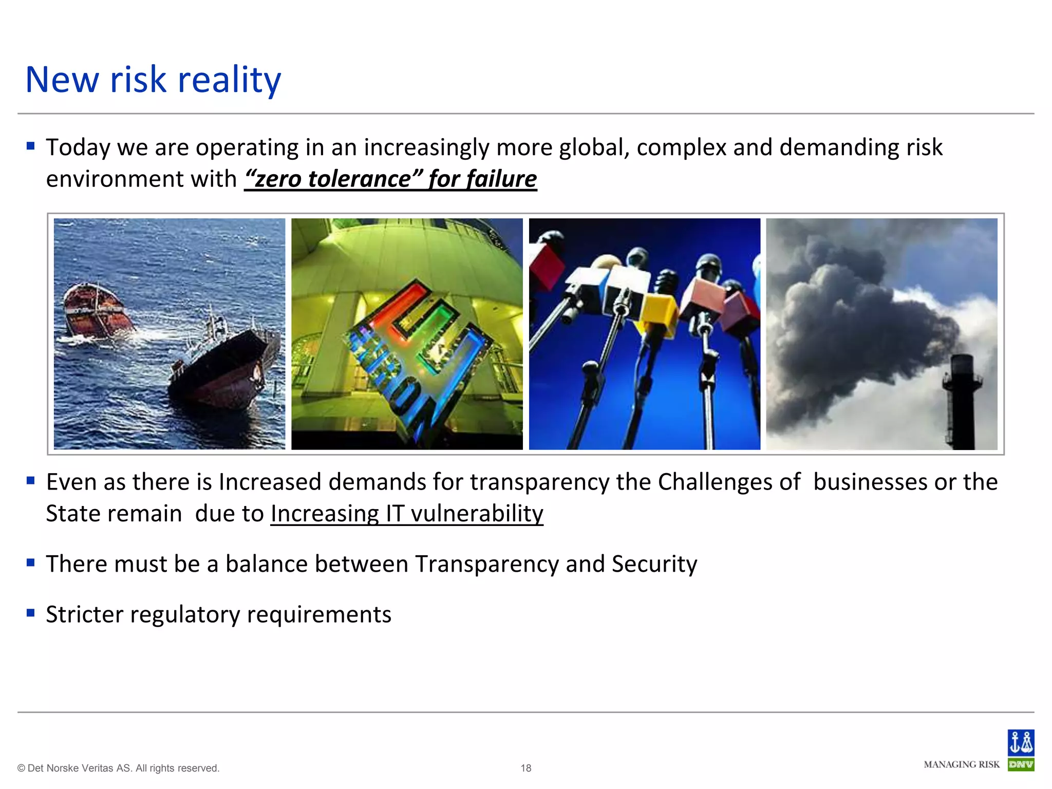 New risk reality
  Today we are operating in an increasingly more global, complex and demanding risk
   environment with “zero tolerance” for failure




  Even as there is Increased demands for transparency the Challenges of businesses or the
   State remain due to Increasing IT vulnerability
  There must be a balance between Transparency and Security
  Stricter regulatory requirements




© Det Norske Veritas AS. All rights reserved.   18
 