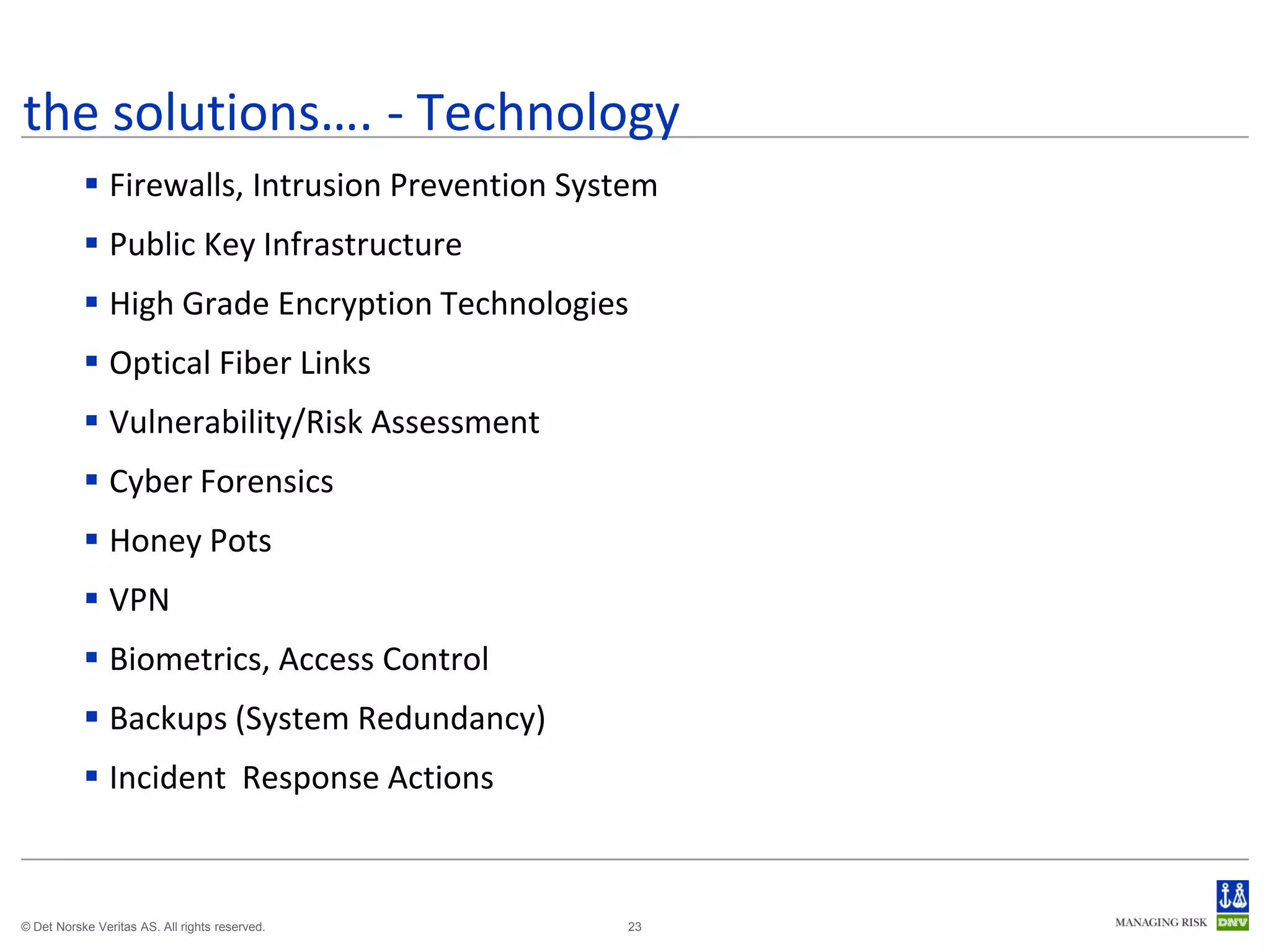 the solutions…. - Technology
            Firewalls, Intrusion Prevention System
            Public Key Infrastructure
            High Grade Encryption Technologies
            Optical Fiber Links
            Vulnerability/Risk Assessment
            Cyber Forensics
            Honey Pots
            VPN
            Biometrics, Access Control
            Backups (System Redundancy)
            Incident Response Actions



© Det Norske Veritas AS. All rights reserved.   23
 