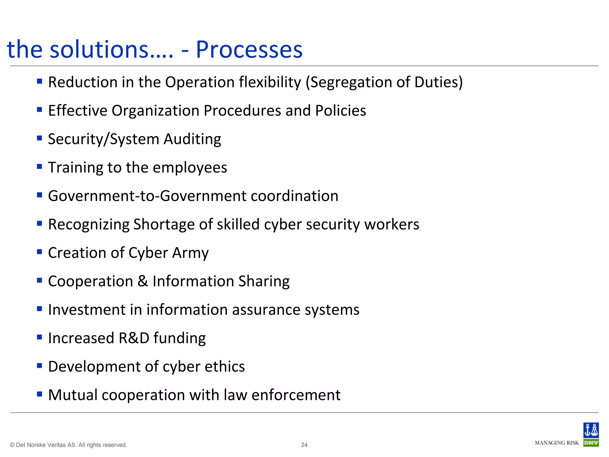 the solutions…. - Processes
          Reduction in the Operation flexibility (Segregation of Duties)
          Effective Organization Procedures and Policies
          Security/System Auditing
          Training to the employees
          Government-to-Government coordination
          Recognizing Shortage of skilled cyber security workers
          Creation of Cyber Army
          Cooperation & Information Sharing
          Investment in information assurance systems
          Increased R&D funding
          Development of cyber ethics
          Mutual cooperation with law enforcement

© Det Norske Veritas AS. All rights reserved.   24
 