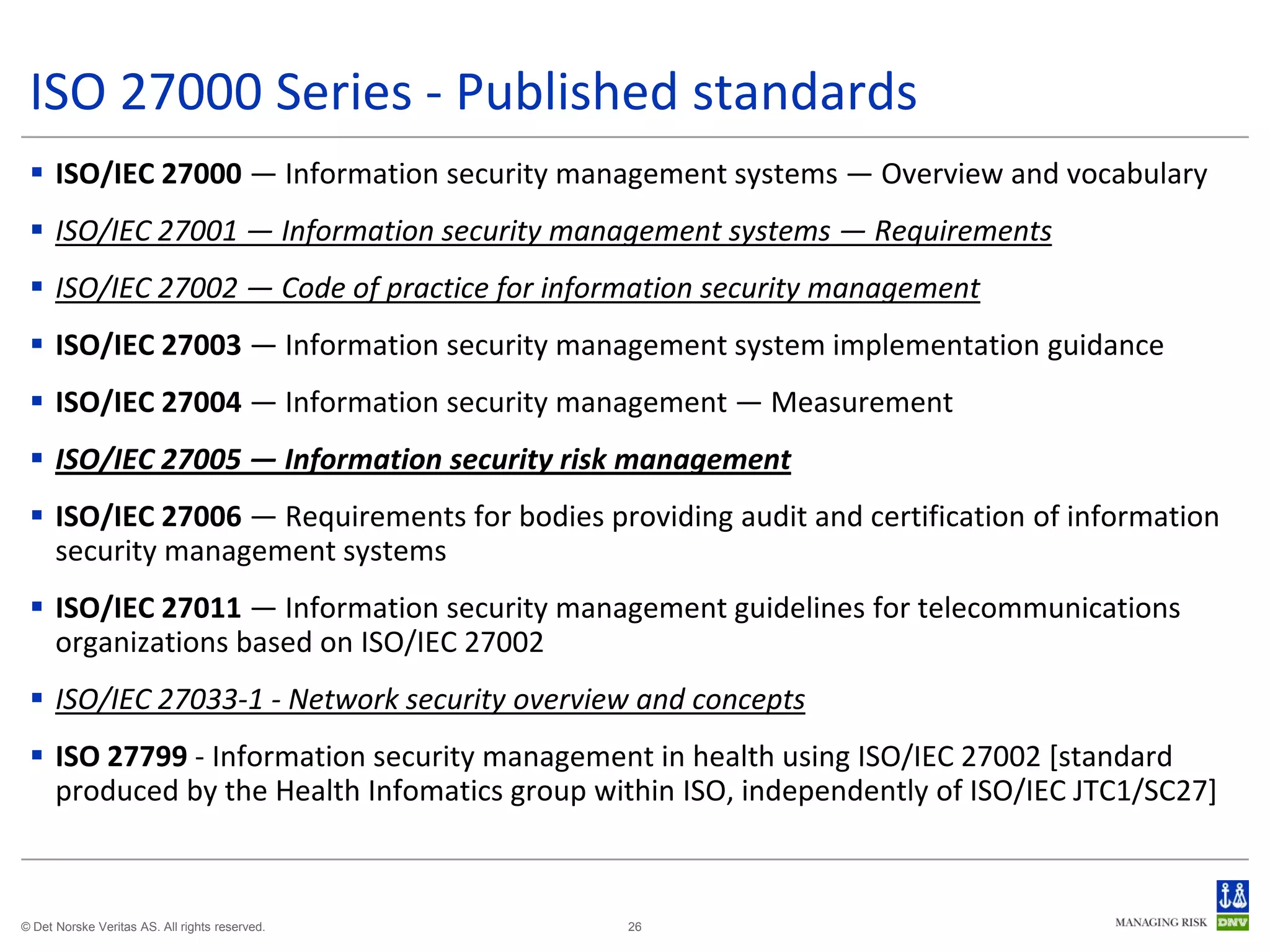 ISO 27000 Series - Published standards
  ISO/IEC 27000 — Information security management systems — Overview and vocabulary
  ISO/IEC 27001 — Information security management systems — Requirements
  ISO/IEC 27002 — Code of practice for information security management
  ISO/IEC 27003 — Information security management system implementation guidance
  ISO/IEC 27004 — Information security management — Measurement
  ISO/IEC 27005 — Information security risk management
  ISO/IEC 27006 — Requirements for bodies providing audit and certification of information
   security management systems
  ISO/IEC 27011 — Information security management guidelines for telecommunications
   organizations based on ISO/IEC 27002
  ISO/IEC 27033-1 - Network security overview and concepts
  ISO 27799 - Information security management in health using ISO/IEC 27002 [standard
   produced by the Health Infomatics group within ISO, independently of ISO/IEC JTC1/SC27]



© Det Norske Veritas AS. All rights reserved.   26
 