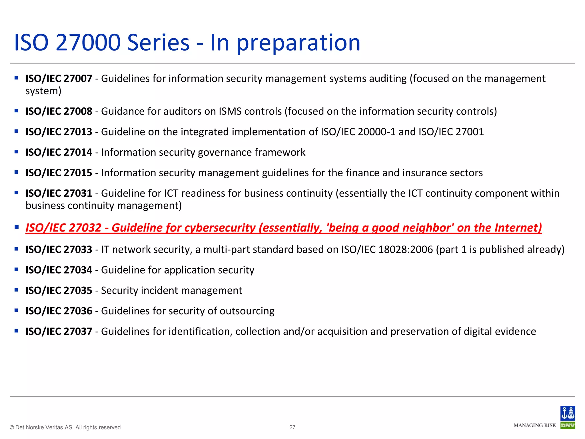 ISO 27000 Series - In preparation
  ISO/IEC 27007 - Guidelines for information security management systems auditing (focused on the management
   system)
  ISO/IEC 27008 - Guidance for auditors on ISMS controls (focused on the information security controls)
  ISO/IEC 27013 - Guideline on the integrated implementation of ISO/IEC 20000-1 and ISO/IEC 27001
  ISO/IEC 27014 - Information security governance framework
  ISO/IEC 27015 - Information security management guidelines for the finance and insurance sectors
  ISO/IEC 27031 - Guideline for ICT readiness for business continuity (essentially the ICT continuity component within
   business continuity management)
  ISO/IEC 27032 - Guideline for cybersecurity (essentially, 'being a good neighbor' on the Internet)
  ISO/IEC 27033 - IT network security, a multi-part standard based on ISO/IEC 18028:2006 (part 1 is published already)
  ISO/IEC 27034 - Guideline for application security
  ISO/IEC 27035 - Security incident management
  ISO/IEC 27036 - Guidelines for security of outsourcing
  ISO/IEC 27037 - Guidelines for identification, collection and/or acquisition and preservation of digital evidence




© Det Norske Veritas AS. All rights reserved.                27
 