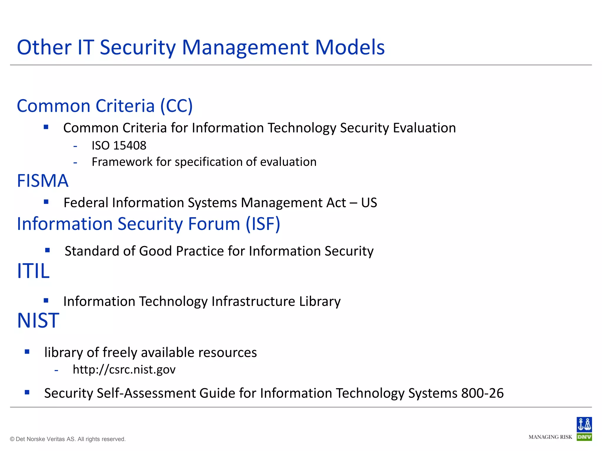 Other IT Security Management Models

  Common Criteria (CC)
             Common Criteria for Information Technology Security Evaluation
                        -      ISO 15408
                        -      Framework for specification of evaluation
  FISMA
             Federal Information Systems Management Act – US
  Information Security Forum (ISF)
              Standard of Good Practice for Information Security
  ITIL
             Information Technology Infrastructure Library
  NIST
      library of freely available resources
                 -      http://csrc.nist.gov
      Security Self-Assessment Guide for Information Technology Systems 800-26

© Det Norske Veritas AS. All rights reserved.
 