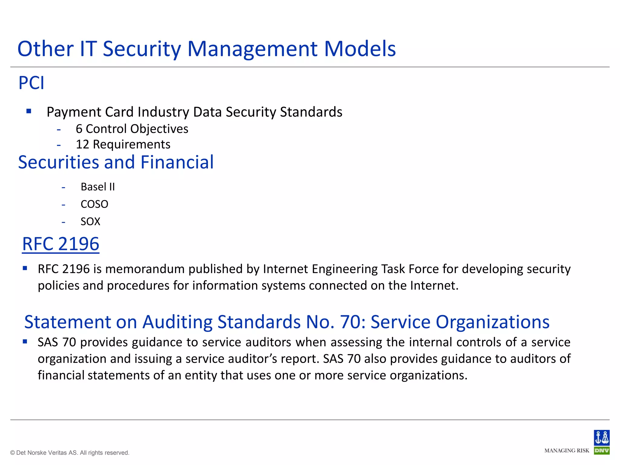 Other IT Security Management Models
  PCI
      Payment Card Industry Data Security Standards
                 -       6 Control Objectives
                 -       12 Requirements
  Securities and Financial
                     -    Basel II
                     -    COSO
                     -    SOX

    RFC 2196
     RFC 2196 is memorandum published by Internet Engineering Task Force for developing security
      policies and procedures for information systems connected on the Internet.

     Statement on Auditing Standards No. 70: Service Organizations
     SAS 70 provides guidance to service auditors when assessing the internal controls of a service
      organization and issuing a service auditor’s report. SAS 70 also provides guidance to auditors of
      financial statements of an entity that uses one or more service organizations.




© Det Norske Veritas AS. All rights reserved.
 