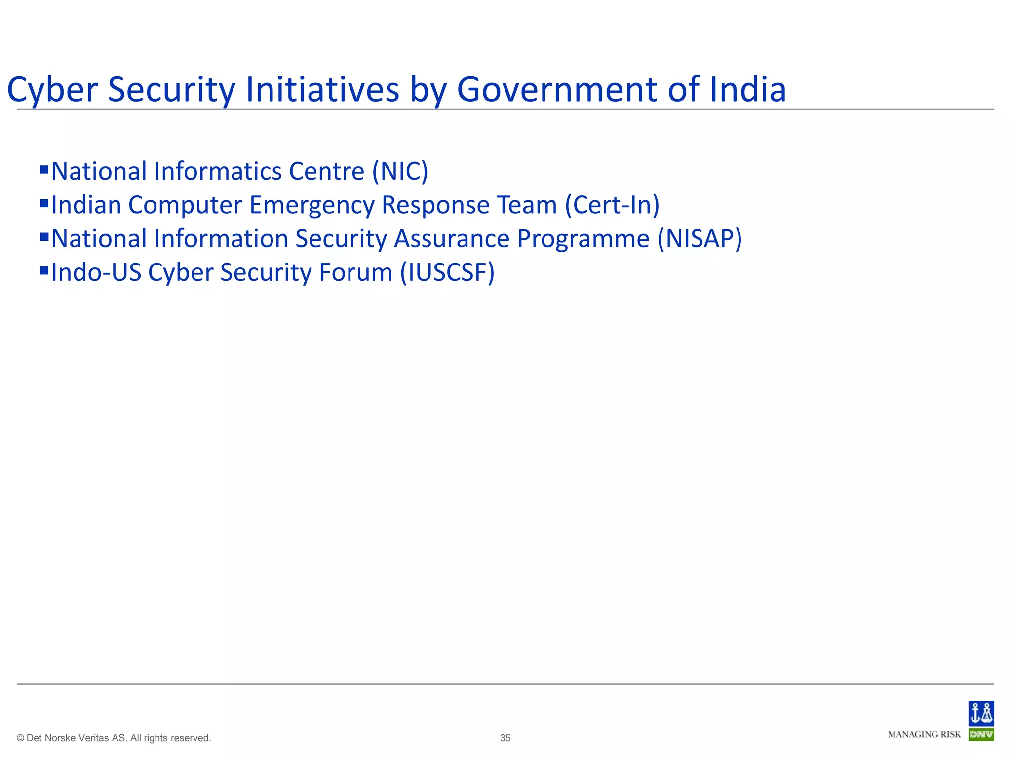 Cyber Security Initiatives by Government of India
    National Informatics Centre (NIC)
    Indian Computer Emergency Response Team (Cert-In)
    National Information Security Assurance Programme (NISAP)
    Indo-US Cyber Security Forum (IUSCSF)




© Det Norske Veritas AS. All rights reserved.   35
 