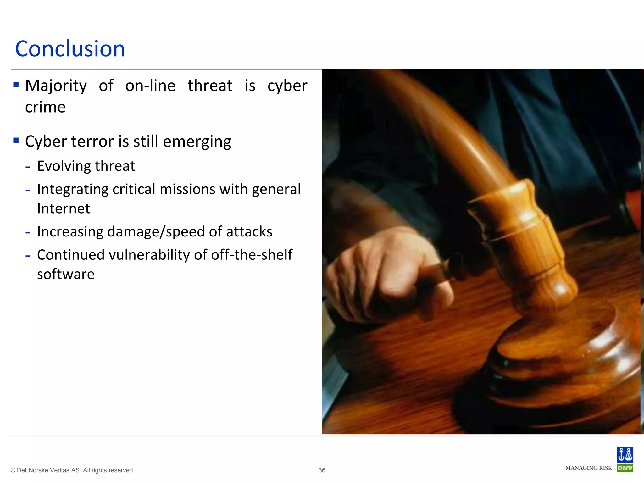 Conclusion
 Majority of on-line threat is cyber
  crime
 Cyber terror is still emerging
     - Evolving threat
     - Integrating critical missions with general
       Internet
     - Increasing damage/speed of attacks
     - Continued vulnerability of off-the-shelf
       software




© Det Norske Veritas AS. All rights reserved.       36
 